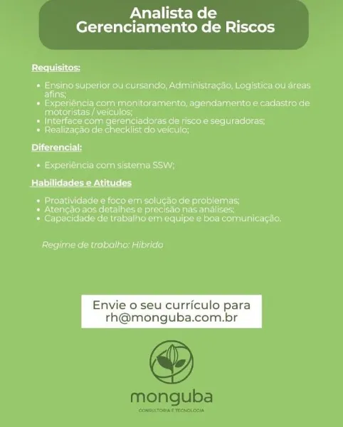 Analistade __
Gerenciamento de Riscos

Requisitos:

* Ensing superior ou cursando, Administragao, Logistica ou'dreas
EVlacs

* Experiéncia cam monitoramente, agendamento e cadastro de
MAbeM eld NAL oco

* Interface com gerenciadoras de 'risco-e sequreadoras;

* Realizacgao de checklist do veiculo;

Diferencial:

+ Experiéncia' com sistema SSW;
Batlle lela easels od

» Proatividade e foco em solugao de problemas;

» Atencgag.aos datalhes e precisao nas analises;
* Capacidade de trabalho erm equipe:e boa comunicagao:

 

Regime de trabalho: Hibrido

Envie o seu curriculo para
th@monguba.com.br Analistade __
Gerenciamento de Riscos

Requisitos:

« Ensino superiorou cursando, Administracao, Logistica ou'dreas
afins;

* Experiéncia com menitoramento, agendamento e cadastro de
Vahese deco nese loo

* Interface com gerenciadoras de'risco-e'sequradoras,

* Realizacao de checklist do-veiculo;

Diferencial:
* Experiéncia com sistema SSW;

BEL lel Wet eee oy

» Proatividade e foco.em solucao d...