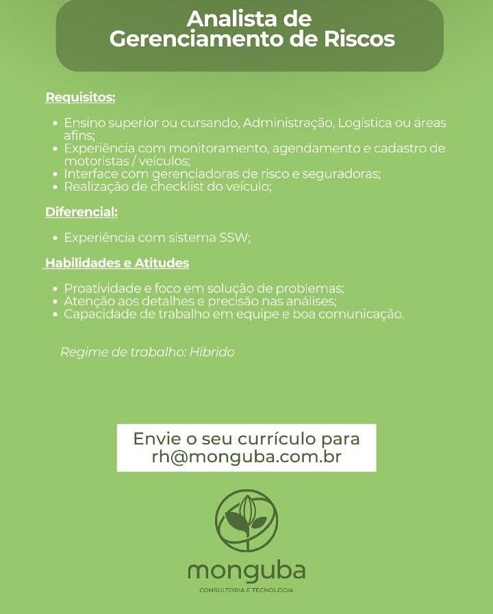 Analistade __
Gerenciamento de Riscos

Requisitos:

* Ensing superior ou cursando, Administragao, Logistica ou'dreas
EVlacs

* Experiéncia cam monitoramente, agendamento e cadastro de
MAbeM eld NAL oco

* Interface com gerenciadoras de 'risco-e sequreadoras;

* Realizacgao de checklist do veiculo;

Diferencial:

+ Experiéncia' com sistema SSW;
Batlle lela easels od

» Proatividade e foco em solugao de problemas;

» Atencgag.aos datalhes e precisao nas analises;
* Capacidade de trabalho erm equipe:e boa comunicagao:

 

Regime de trabalho: Hibrido

Envie o seu curriculo para
th@monguba.com.br Analistade __
Gerenciamento de Riscos

Requisitos:

« Ensino superiorou cursando, Administracao, Logistica ou'dreas
afins;

* Experiéncia com menitoramento, agendamento e cadastro de
Vahese deco nese loo

* Interface com gerenciadoras de'risco-e'sequradoras,

* Realizacao de checklist do-veiculo;

Diferencial:
* Experiéncia com sistema SSW;

BEL lel Wet eee oy

» Proatividade e foco.em solucao de problemas,
» Atengao aos detalhes e precisao nas analises;
+ Capacidade de trabalho em equipe e boa comunicagio

Regime de trabalho: Hibrido

Envie o seu curriculo para Analistade __
Gerenciamento de Riscos

Pete Seco
« Ensino superior ou cursando, Administracag, Logistica ou areas
afins;
* Experiéncia com monitoramento, agendamento e cadastro de
miotoristas/veiculos; i
» Interface com gerenciadoras de risco e seguradoras;
» Realizacao de checklist do veiculo;
elite lH
» Experiéncia com sistema SSW;
Habilidades e Atitud

* Proatividade e foco em solugao de problemas;
+ Atengao aos detalhes e precisdo nas analises;
* Capacidade de trabalho em equipe e boa comunicagas.

Regime de trabalho: Hibrido

Envie o seu curriculo par Analistade __
Gerenciamento de Riscos

Requisitos:
* Ensino superior ou cursando, Administragag, Logistica ou areas:
afins;
* Experiéncia com monitoramento, agendamento e cadastro de
ligreougsiecy aul) ore ’
* Interface com gerenciadoras de risco e seguradoras;
» Realizagao de checklist do veicula;
Diferencial:
* Experiéncia com sistema SSW;
Palsy Ife Ete e ow

* Proatividade e foco em solugao de problemas;
+ Atengao aos detalhes e precisdo nas analises;
* Capacidade de trabalho em equipe e boa comunicagao.

Regime de trabalho: Hibrido

Envie o seu curriculo para Analistade __
Gerenciamento de Riscos

Requisitos:

* Ensino superior ou cursando, Administragao, Log/stica ou areas.
afins;

* Experiéncia com monitoramento, agendamento e cadastro de
motoristas /veiculos; i

« Interface com gerenciadoras de risco e seguradoras;

» Realizagao de checklist do veiculo;

 

Diferenci
Pale. clalet mooie nici caaremcia\ A

Habilidades e Atitudes

* Proatividade e foco em solugao de problemas;
» Atencao aos detalhes e precisdo nas analises;
+ Capacidade de trabalho em equipe ¢ boa comunicagad.

Regime de trabalho: Hibrido

Envie o seu curriculo para
h@monguba.com.br Analistade __
Gerenciamento de Riscos.

Requisitos:

+ Ensino superior ou cursando, Administracao, Log/stica ou areas.
afins;

¢ Experiéncia com monitoramento, agendamento e cadastro de
motoristas /veiculos; i

» Interface com gerenciadoras de risco e seguradoras;

* Realizagao de checklist do veiculo;

 

eyelet
+ Experiéncia com sistema SSW,

Habilidades e Atitudes

* Proatividade e foco em solugao de problemas,
» Atencao aos detalhes e precisdo nas analises;
* Capacidade de trabalho em equipe ¢ boa comunicagag.

Regime de trabalho: Hibrido

Envie o seu curriculo para
h@monguba.com.br Analistade __
Gerenciamento de Riscos

Requisitos:

* Ensino superior ou cursando, Administracao, Logistica ou areas
afins;

* Experiéncia com monitoramento, agendamento e cadastro de
AALS EA ia) lor

* Interface com gerenciadoras de risco e seguradoras;

« Realizacgao de checklist do veiculo;

 

+ Experiéncia com sistema SSW;
Habilidades e Atitudes
* Proatividade e foco em solugao de problemas;

« Atencgao aos detalhes e precisao nas andlises;
« Capacidade de trabalho em equipe ¢ boa comunicagao.

Regime de trabalho; Hibrido Analista de

Gerenciamento de Riscos

 

Envie o seu curriculo para
rh@monguba.com.br

@

monguba

CONSULTORIA-E TEENOLOGIA Analistade __
Gerenciamento de Riscos

Requisitos:
* Ensino superior ou cursando, Administragao, Logistica ou areas
lila
Pass nec keon mel cease ene eae ecu kre eareke cy
Taleo ey Aare ea
» Interface com gerenciadcoras de risco e seguradoras;
* Realizagao de checklist do veiculo;
Diferencial:
Paneer csr nese isciA
Habilidades e Atitudes
* Proatividade e foco em solu¢ao de problemas,

* Atengao aos detalhes e precisao nas analises;
* Capacidade de trabalho em equipe e boa comunicagao.

Regime de trabatho: Hibrido

Envie o seu curriculo para

rh@monguba.com.br Analista de

Gerenciamento de Riscos

 

Envie o seu curriculo para
rh@monguba.com.br

@

monguba

CONSULTORIAE TEENOLOGIA