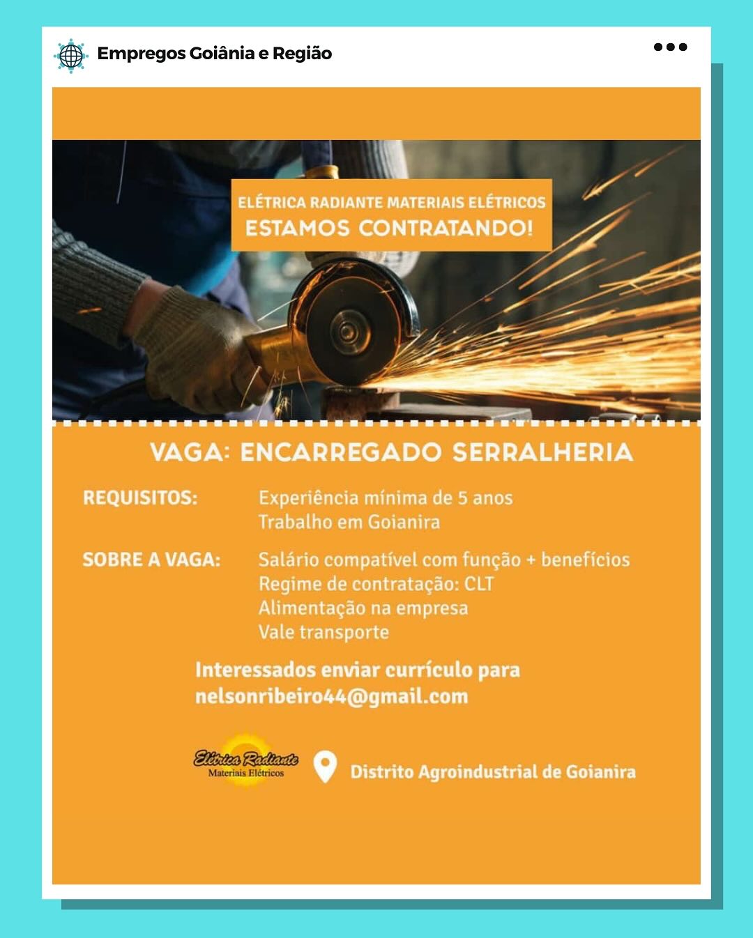 cag Empregos Goiania e Regiao

a |

ELETRICA RADIANTE MATERIAIS ELETRICOS
ESTAMOS CONTRATANDO!

eee eee eee eee ee ere eee eee ev

VAGA: ENCARREGADO SERRALHERIA

REQUISITOS: eee MULT Me Me LiLo)
Trabalho em Goianira

SOBRE A VAGA: YE lae Rootes Mom i erm alice (el
Regime de contratacao: CLT
Alimentagao na empresa
Vale transporte

eerie tea a oer]
nelsonribeiro44@gmail.com

alt 9 Deere acre] @® Empregos Goiania e Regiao

 

lites Racliartis

‘Materinis Elétricos @ Empregos Goiania e Regiao

_
ELETRICA RADIANTE MATERIAIS ELETRICOS
ESTAMOS CONTRATANDO!

“<7

eee eee ere eee eee eee eee eee eee

VAGA: ENCARREGADO SERRALHERIA

REQUISITOS: eee a OEM Me Mole Tales)
sie irek sumer ULE}

SOBRE A VAGA: Salario compativel com fungado + beneficios
Regime de contratacao: CLT
Alimentagao na empresa
Vale transporte

letersi arte eae CMe De)
nelsonribeiro44@gmail.com

gy Pca CRC lie) @& Empregos Goiania e Regiao

 

Hixtes Relates

Materinis Blétricos es Empregos Goiania e Regiao

|
ELETRICA RADIANTE MATERIAIS ELETRICOS
ESTAMOS CONTRATANDO!

ee eee ee eee eee ree eer

VAGA: ENCARREGADO SERRALHERIA

REQUISITOS: Experiéncia minima de 5 anos
Aen mer}

SOBRE A VAGA: Salario compativel com fungao + beneficios
Regime de contratacao: CLT
Alimentagao na empresa
Vale transporte

seal ea rT]
nelsonribeiro44@gmail.com

9 Distrito Agroindustrial de Goianira & Empregos Goiania e Regiao

 

Bites Radarts

‘Materinis Elétricos es Empregos Goiania e Regido

. 4

ELETRICA RADIANTE MATERIAIS ELETRICOS
ESTAMOS CONTRATANDO!

esd ||

Cee eee ee eee eee eee ere eo eee ree

VAGA: ENCARREGADO SERRALHERIA

REQUISITOS: Tae M UE Re eee}
Airly-l en mel dL]

SOBRE A VAGA: Salario compativel com fungao + beneficios
Regime de contratagao: CLT
Alimentagao na empresa
Vale transporte

Interessados enviar curriculo para
nelsonribeiro44@gmail.com

9 Ota CRC Ue] ® Empregos Goiania e Regiao

 

Hiixtes Radiata

“Materinis Elétricos 2 Empregos Goiania e Regido

. A

ELETRICA RADIANTE MATERIAIS ELETRICOS
ESTAMOS CONTRATANDO!

eee eee ee eee eee eer eee eee Pere eer

VAGA: ENCARREGADO SERRALHERIA

REQUISITOS: alta LEM de- Lalo)
Trabalho em Goianira

SOBRE A VAGA: SEE Talomel ler Tai 1mm ie Lommi-1(ol (el)
Regime de contratacao: CLT
Alimentagao na empresa
Vale transporte

Interessados enviar curriculo para
PCa eee Ol url meri)

fe) dae oUt ea eR U Le! ® Empregos Goiania e Regido