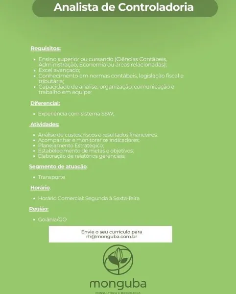Analista de Controladoria

 

1S

pics|

« Ensino’superior ou clirsando (Ciencias Contabels,
Administracde, Economia ou areas relacionadas),

= Excel avancacie)

recta ae sn ene
enen

5 eerie CPP ure Mager insciatteci tot
ee ekauies visiss

 

 

Diferen
Parteners
Atividades:
+ Analise de custos, riscose resultados financeiros;
By eretastescta ge arena etal totes teins eeetott
* Planejamento Estratégico;
reroll ea ole ag eae) a ao
eee rte aers
Segmento de atuacao:
Parcel
Horario-
+ Horario Comercial Segunda a Sexta-feira:
PEL

Perel Teo)

Envie 0 seu curricuto para
th@monguba.com.br Analista de Controladoria

 

Bs tese TELL Sez

*« Ensino superior ou clirsando (Ciencias Contabels,
PNelontigi stele (ollie stent Ti ese elton

P= eel Lolo

= Conhecimento em normas contabeis, leqistagaa fiscale
Balen

+ Capacidade de analise, organizagag, comunicagao e@
trabalho em equipe;

 

Diferen
Pe te Cites cus iss
Atividades:
Pers lncte -PaNcies Mme taco icles Miler taeliveLy
+ Acompanihar e mon...