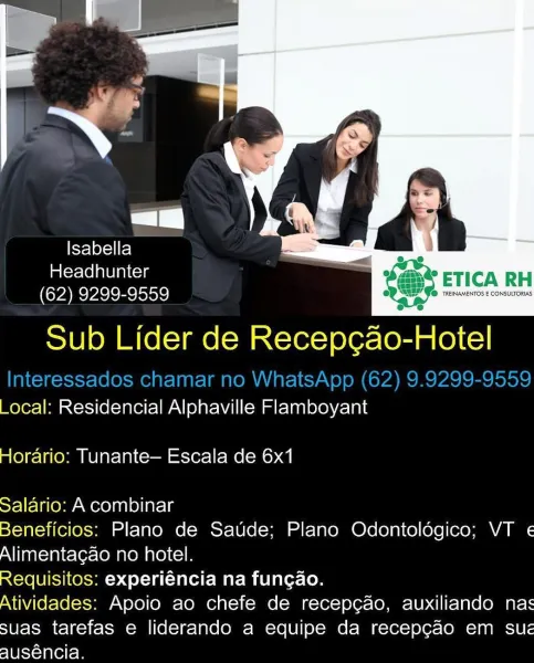 Isabella = -
imiexclelaUiniccys ' * ETICA RH
(62) 9299-9559 bevrnecn

Sub Lider de Recep¢cao-Hotel

_ocal: Residencial Alphaville Flamboyant
Horario: Tunante— Escala de 6x1

Salario: A combinar

Beneficios: Plano de Saude; Plano Odontologico; VT «
Alimentagao no hotel.

Requisitos: experiéncia na fungao.

Atividades: Apoio ao chefe de recep¢ao, auxiliando nas
suas tarefas e liderando a equipe da recepgao em sue
slUevnleltem i

Flot Fe)
Headhunter bee ETICN P
(62) 9299-9559 fox

Sub Lider de re -Hotel

Interessados chamar no WhatsApp (62) 9.9299-9559
_ocal: Residencial Alphaville Flamboyant

 

 

Horario: Tunante— Escala de 6x1

Salario: A combinar

Beneficios: Plano de Saude; Plano Odontolégico; VT «
Alimentagao no hotel.

Requisitos: experiéncia na fungao.

Atividades: Apoio ao chefe de recepcgao, auxiliando nas
suas tarefas e liderando a equipe da recepg¢ao em sue
auséncia. Isabella > =
imlerclolaleiaiccls mo ETICA RH
(62) 9299-9559 Se msec

Sub Lider de Recep¢ao-Hotel

_ocal: Re...