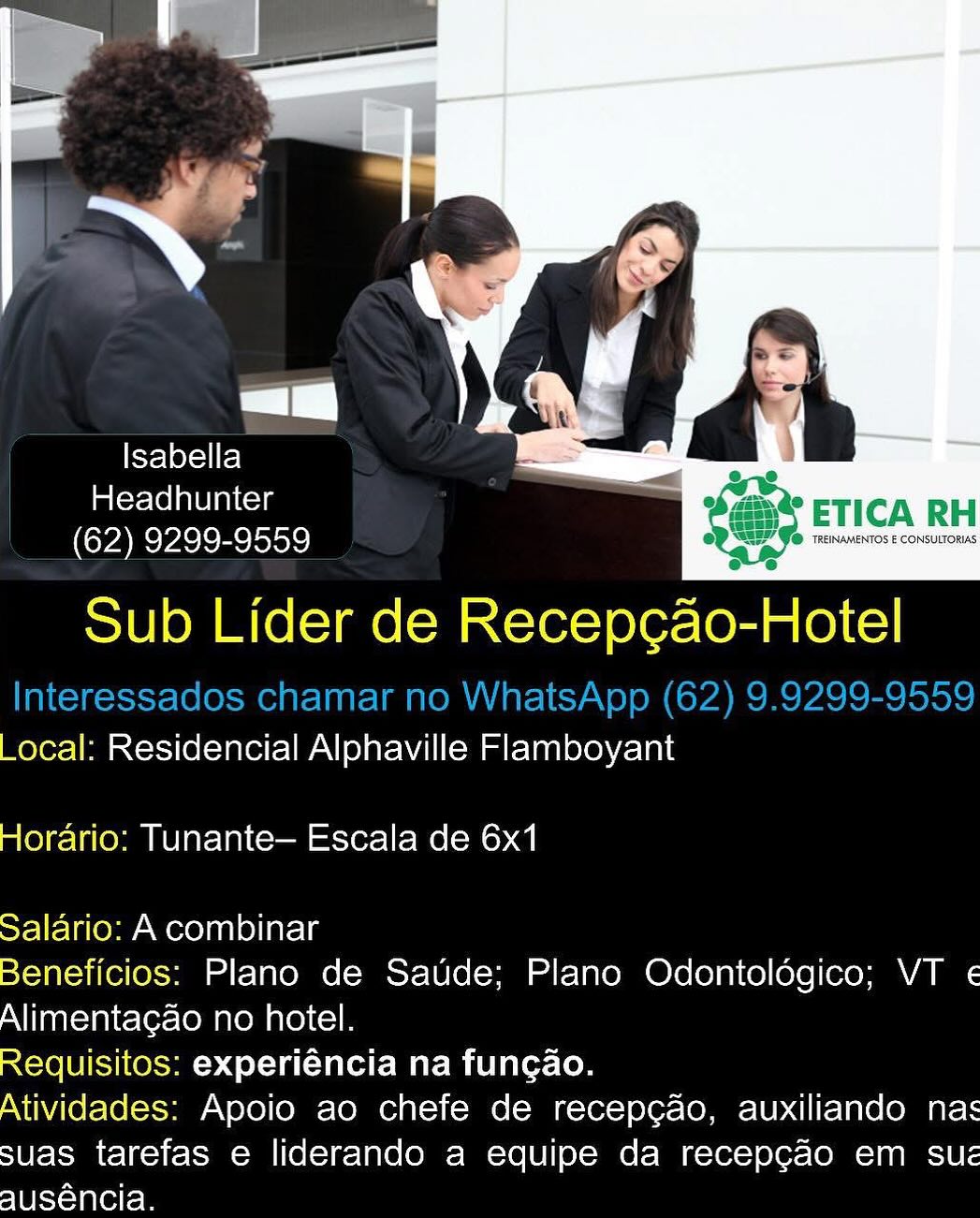 Isabella = -
imiexclelaUiniccys ' * ETICA RH
(62) 9299-9559 bevrnecn

Sub Lider de Recep¢cao-Hotel

_ocal: Residencial Alphaville Flamboyant
Horario: Tunante— Escala de 6x1

Salario: A combinar

Beneficios: Plano de Saude; Plano Odontologico; VT «
Alimentagao no hotel.

Requisitos: experiéncia na fungao.

Atividades: Apoio ao chefe de recep¢ao, auxiliando nas
suas tarefas e liderando a equipe da recepgao em sue
slUevnleltem i

Flot Fe)
Headhunter bee ETICN P
(62) 9299-9559 fox

Sub Lider de re -Hotel

Interessados chamar no WhatsApp (62) 9.9299-9559
_ocal: Residencial Alphaville Flamboyant

 

 

Horario: Tunante— Escala de 6x1

Salario: A combinar

Beneficios: Plano de Saude; Plano Odontolégico; VT «
Alimentagao no hotel.

Requisitos: experiéncia na fungao.

Atividades: Apoio ao chefe de recepcgao, auxiliando nas
suas tarefas e liderando a equipe da recepg¢ao em sue
auséncia. Isabella > =
imlerclolaleiaiccls mo ETICA RH
(62) 9299-9559 Se msec

Sub Lider de Recep¢ao-Hotel

_ocal: Residencial Alphaville Flamboyant
Horario: Tunante— Escala de 6x1

Salario: A combinar

Beneficios: Plano de Saude; Plano Odontologico; VT «
Alimentagao no hotel.

Requisitos: experiéncia na fungao.

Atividades: Apoio ao chefe de recep¢ao, auxiliando nas
suas tarefas e liderando a equipe da recepgao em sue
auséncia. Isabella _
Headhunter ‘i A RE
(62) 9299-9559 _"

Sub Lider de Recep¢ao-Hotel

Interessados chamar no WhatsApp (62) 9.9299-9559
_ocal: Residencial Alphaville Flamboyant

 

 

 

Horario: Tunante— Escala de 6x1

Salario: A combinar

Beneficios: Plano de Saude; Plano Odontoldégico; VT «
Alimentagao no hotel.

Requisitos: experiéncia na fungao.

Atividades: Apoio ao chefe de recepgao, auxiliando nas
suas tarefas e liderando a equipe da recepg¢ao em sue
auséncia. Isabella

Headhunter = <s ° ETICA RH
(62) 9299-9559 bei oe

Sub Lider de Recep¢ao-Hotel

_ocal: Residencial Alphaville Flamboyant
Hlorario: Tunante— Escala de 6x1

Salario: A combinar

Beneficios: Plano de Saude; Plano Odontologico; VT «
Alimentagao no hotel.

Requisitos: experiéncia na fungao.

Atividades: Apoio ao chefe de recep¢ao, auxiliando nas
suas tarefas e liderando a equipe da recepgao em sue
auséncia. Isabella
Headhunter ae
(62) 9299-9559 > tae), i

Sub Lider de ere are

Interessados chamar no WhatsApp (62) 9.9299-9559
_ocal: Residencial Alphaville Flamboyant

 

 

 

Horario: Tunante— Escala de 6x1

Salario: A combinar

Beneficios: Plano de Saude; Plano Odontolédgico; VT ¢
Alimentagao no hotel.

Requisitos: experiéncia na fungao.

Atividades: Apoio ao chefe de recepcao, auxiliando nas
suas tarefas e liderando a equipe da recepg¢ao em sue
auséncia. Isabella ‘ 4 7
Headhunter ETICA RH
(62) 9299-9559 oe onetime

Sub Lider de Recep¢cao-Hotel

_ocal: Residencial Alphaville Flamboyant
Horario: Tunante— Escala de 6x1

Salario: A combinar

Beneficios: Plano de Saude; Plano Odontoldgico; VT «
Alimentagao no hotel.

Requisitos: experiéncia na fungao.

Atividades: Apoio ao chefe de recep¢ao, auxiliando nas
suas tarefas e liderando a equipe da recepg¢ao em suz
auséncia. *

=

eeleclee
Headhunter
(62) 9299-9559 "Yo

Sub Lider de Recep¢ao-Hotel

Interessados chamar no WhatsApp (62) 9.9299-9559
Local: Residencial Alphaville Flamboyant

  
  

Horario: Tunante— Escala de 6x1

Salario: A combinar

Beneficios: Plano de Saude; Plano Odontolégico; VT ¢
Alimentagao no hotel.

Requisitos: experiéncia na fungao.

Atividades: Apoio ao chefe de recepcao, auxiliando nas
suas tarefas e liderando a equipe da recepgcao em sue
auséncia. Isabella aris
Headhunter
ETICA RH
(62) 9299-9559 TENSE ECORNIORE

Sub Lider de Recepcao-Hotel

_ocal: Residencial Alphaville Flamboyant
orario: Tunante— Escala de 6x1

Salario: A combinar

Seneticios: Plano de Saude; Plano Odontoldgico; VT «
Alimentagao no hotel.

Requisitos: experiéncia na fungao.

Atividades: Apoio ao chefe de recep¢ao, auxiliando nas
suas tarefas e liderando a equipe da recepg¢ao em sue
auséncia. -

=

Fe] eX=11 Fe] a
Headhunter ; ET
(62) 9299-9559 Uns rae

Sub Lider de Recep¢ao-Hotel

Interessados chamar no WhatsApp (62) 9.9299-9559
Local: Residencial Alphaville Flamboyant

  
  

Horario: Tunante— Escala de 6x1

Salario: A combinar

Beneficios: Plano de Saude; Plano Odontolégico; VT «
Alimentagao no hotel.

Requisitos: experiéncia na fungao.

Atividades: Apoio ao chefe de recepcao, auxiliando nas
suas tarefas e liderando a equipe da recepcao em sue
auséncia.