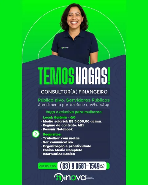 CONSULTOR(A) FINANCEIRO

Atendimento por telefone e WhatsApp

CC Cet eR MLO Clits e
ra ete Ca ||
- Possuir Notebook

Beli tler Mid

- Ser comunicativo

: Organizacao e proatividade
- Ensino Médio Completo

SU CLm Litt MC rite)

YIN VO: TEMS URS

CONSULTOR(A) FINANCEIRO

Publico alvo: Servidores Publicos
Atendimento por telefone e WhatsApp.

Vaga exclusiva para mulheres!
Local: Goiania - GO
CMC TTC A Sele CC
Byte CRU Ca
- Possuir Notebook
[>) Requisitos:
be CC lat CC
Beta Lhe)
lg Cet Oe eC CY
-Ensino Médio Completo
CC MC MC iC]

CURRICULOS (83) 9 8681-15499
lene lacs ayn)

CONSULTOR(A) FINANCEIRO

Atendimento por telefone e WhatsApp

- Média salarial: R$ 5.000,00 acima.
Te me te Ce |
- Possuir Notebook

mec la my

Beto me tt Lace)

- OrganizacGo e proatividade
- Ensino Médio Completo

- Informatica Basica

arial VO Le Cae

TEMOS URS

CONSULTOR(A) FINANCEIRO

Publico alvo: Servidores Publicos
Atendimento por telefone e WhatsApp.

Vaga exclusiva para mulheres!
Local: Goidnia - GO
BT CM...