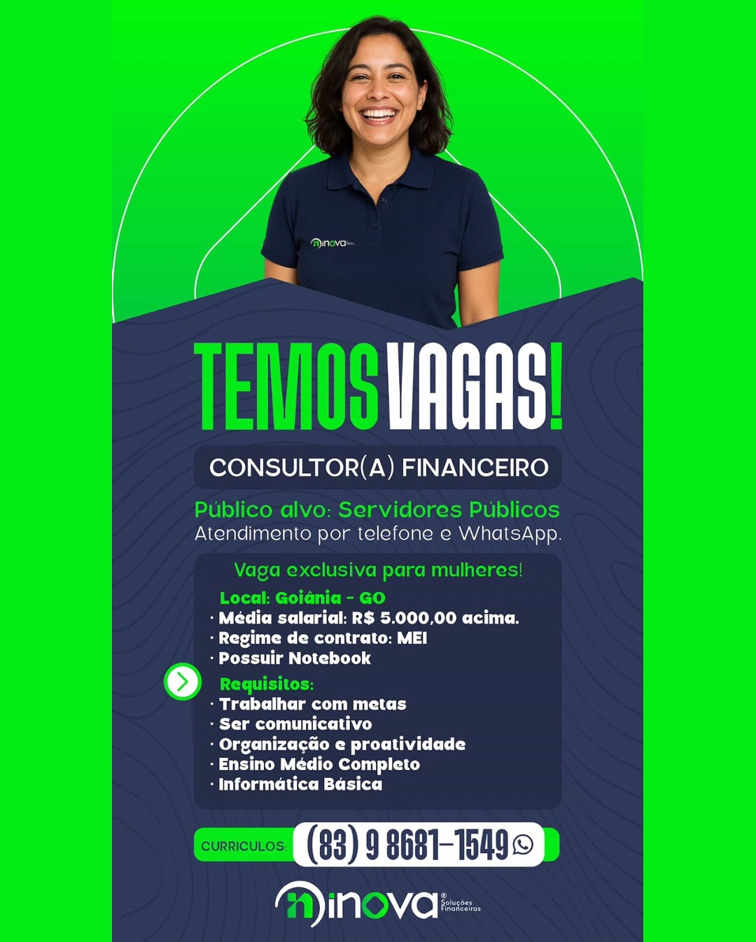CONSULTOR(A) FINANCEIRO

Atendimento por telefone e WhatsApp

CC Cet eR MLO Clits e
ra ete Ca ||
- Possuir Notebook

Beli tler Mid

- Ser comunicativo

: Organizacao e proatividade
- Ensino Médio Completo

SU CLm Litt MC rite)

YIN VO: TEMS URS

CONSULTOR(A) FINANCEIRO

Publico alvo: Servidores Publicos
Atendimento por telefone e WhatsApp.

Vaga exclusiva para mulheres!
Local: Goiania - GO
CMC TTC A Sele CC
Byte CRU Ca
- Possuir Notebook
[>) Requisitos:
be CC lat CC
Beta Lhe)
lg Cet Oe eC CY
-Ensino Médio Completo
CC MC MC iC]

CURRICULOS (83) 9 8681-15499
lene lacs ayn)

CONSULTOR(A) FINANCEIRO

Atendimento por telefone e WhatsApp

- Média salarial: R$ 5.000,00 acima.
Te me te Ce |
- Possuir Notebook

mec la my

Beto me tt Lace)

- OrganizacGo e proatividade
- Ensino Médio Completo

- Informatica Basica

arial VO Le Cae

TEMOS URS

CONSULTOR(A) FINANCEIRO

Publico alvo: Servidores Publicos
Atendimento por telefone e WhatsApp.

Vaga exclusiva para mulheres!
Local: Goidnia - GO
BT CMe eC aC Sem RO Cl Ce
Bere CRU Ca
- Possuir Notebook
[>] Requisitos:
ect CC
- Ser comunicativo
ele Crt Oe eC CY
UC CUT CIC)
SC ML Fit]

CURRICULOS (83) g $681-1549©
ene eles CONSULTOR(A) FINANCEIRO

Atendimento por telefone e WhatsApp

- Média salarial: R$ 5.000,00 acima.
BET te oa, |
- Possuir Notebook

eel la my
Bett Lace)

: Organizacao e proatividade
- Ensino Médio Completo
UCC Litt BC Fit)

aac): ts

CONSULTOR(A) FINANCEIRO

Publico alvo: Servidores Publicos
Atendimento por telefone e WhatsApp.

Vaga exclusiva para mulheres!
Local: Goidnia - GO
ST CMT eC AG eR Re Cl Ce
Bert CMU aL
- Possuir Notebook
[>] Requisitos:
- Trabalhar com metas
- Ser comunicativo
ele Crt Oe eC CY
ST Cte eT Cc)
: Informatica Basica

CURRICULOS (83) 9 $681-15499
yyialenie le o~

tt

CONSULTOR(A) FINANCEIRO

 

Atendimento por telefone e WhalsApp

CR eC tem RO tte
Sie mete a, ||
- Possuir Notebook

Blt amy

eT meieLh ce)

- Organizacao e proatividade
Se tome icy

- Informatica Basica

in va TEMOSURGRS

CONSULTOR(A) FINANCEIRO

Publico alvo: Servidores Publicos
Atendimento por telefone e WhatsApp.

Vaga exclusiva para mulheres!
Local: Goidnia - GO
Be TCA Sele CCB
Bere CMU LCL
- Possuir Notebook
[>] ECC CS
em TCT
Bet CU LAC)
mele Crt Oe eC COLL
Cee CIC)
BC Cit]

CURRICULOS (83) 9 8681-15499
)inova: aa

tt

CONSULTOR(A) FINANCEIRO

Atendimento por telefone e WhalsApp

CMe Ce aU meR I OReOR lt e
Crim mete Le, |
- Possuir Notebook

Meelis my
Tree Lhe)

- Organizacdo e proatividade
Se tmx icy
Um tC BL Rice]

aaa. ele

ts

CONSULTOR(A) FINANCEIRO

Publico alvo: Servidores Publicos
Atendimento por telefone e WhatsApp.

Vaga exclusiva para mulheres!
TRY tC TiC am)
Be TCA Semel eee fC
BST CR CU Ce
tm CL) 4
t>) Requisitos:
mene TC Tat
BTC A)
ele Ut Oe eC COLL
CCT CC)
Be RC it]

cumeuss) (83) 9 8661-1509.
A)inova: