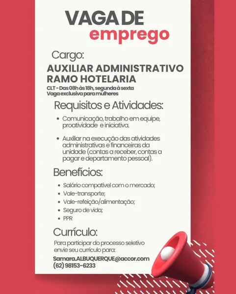 VAGADE
emprego

Cargo:

AUXILIAR ADMINISTRATIVO
RAMO HOTELARIA

CLT-Das08has 18h, segundad sexta
Vaga exclusiva para mulheres

Requisitos e Atividades:

© Comunicagao, trabalho em equipe,
proatividade e iniciativa.

° Auxiliar na execugdo das atividades
administrativas e financeiras da
unidade (contas areceber, contas a

pagar e departamento pessoal).
Beneficios:

 Saldrio compativel com o mercado;
¢ Vale-transporte;

* Vale-refeigéo/alimentacdo;

e Seguro de vida;

e PPR

Curriculo:
Para participar do processo seletivo
envie seu curiculo para:

Samara.ALBUQUERQUE@accor.com
(62) 98153-6233 VAGADE
emprego

Cargo:

AUXILIAR ADMINISTRATIVO
RAMO HOTELARIA

CLT-Das 08h Gs 18h, segundad sexta
Vaga exclusiva para mulheres

Requisitos e Atividades:

e eed dete trabalho em equipe,
proatividade e iniciativa.

e Auxiliar na execugdo das atividades
administrativas e financeiras da
unidade (contas areceber, contas a

pagar e departamento pessoal).
Beneficios:

© Saldrio compativel com o mercado;...