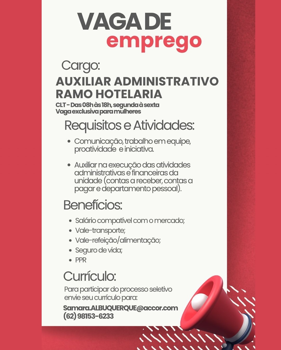 VAGADE
emprego

Cargo:

AUXILIAR ADMINISTRATIVO
RAMO HOTELARIA

CLT-Das08has 18h, segundad sexta
Vaga exclusiva para mulheres

Requisitos e Atividades:

© Comunicagao, trabalho em equipe,
proatividade e iniciativa.

° Auxiliar na execugdo das atividades
administrativas e financeiras da
unidade (contas areceber, contas a

pagar e departamento pessoal).
Beneficios:

 Saldrio compativel com o mercado;
¢ Vale-transporte;

* Vale-refeigéo/alimentacdo;

e Seguro de vida;

e PPR

Curriculo:
Para participar do processo seletivo
envie seu curiculo para:

Samara.ALBUQUERQUE@accor.com
(62) 98153-6233 VAGADE
emprego

Cargo:

AUXILIAR ADMINISTRATIVO
RAMO HOTELARIA

CLT-Das 08h Gs 18h, segundad sexta
Vaga exclusiva para mulheres

Requisitos e Atividades:

e eed dete trabalho em equipe,
proatividade e iniciativa.

e Auxiliar na execugdo das atividades
administrativas e financeiras da
unidade (contas areceber, contas a

pagar e departamento pessoal).
Beneficios:

© Saldrio compativel com o mercado;
¢ Vale-transporte;

« Vale-refeigdo/alimentagdo;

© Seguro de vida;

e PPR

Curriculo:
Para participar do processo seletivo
envie seu curriculo para:

Samara.ALBUQUERQUE@accor.com
(62) 98153-6233 VAGA DE
emprego

Cargo:

AUXILIAR ADMINISTRATIVO
RAMO HOTELARIA

CLT-Das 08h 4s 18h, segundad sexta
Vaga exclusiva para mulheres

Requisitos e Atividades:

¢ Comunicagdo, trabalho em equipe,
proatividade e iniciativa.

e Auxiliarna execugdo das atividades
administrativas e financeiras da
unidade (contas areceber, contas a

pagar e departamento pessoal).
Beneficios:

 Saldrio compativel com o mercado;
e Vale-transporte;

* Vale-refeigdo/alimentagdo;

° Seguro de vida;

e PPR

Curriculo:
Para participar do processo seletivo
envie seu curriculo para:

Samara.ALBUQUERQUE@accor.com
(62) 98153-6233 VAGA DE
emprego

Cargo:

AUXILIAR ADMINISTRATIVO
RAMO HOTELARIA

CLT-Das 08h ds 18h, segunda d sexta
Vaga exclusiva para mulheres

Requisitos e Atividades:

e Comunicagao, trabalho em equipe,
proatividade e iniciativa.

e Auxiliar na execugdo das atividades
administrativas e financeiras da
unidade (contas areceber, contas a

pagar e departamento pessoal).
Beneficios:

© Saldrio compativel como mercado;
¢ Vale-transporte;

« Vale-refeigcio/alimentagdo;

e Seguro de vida;

e PPR

Cuniculo:
Para participar do processo seletivo
envie seu curriculo para:

Samara.ALBUQUERQUE@accor.com
(62) 98153-6233 VAGADE
emprego

Cargo:

AUXILIAR ADMINISTRATIVO
RAMO HOTELARIA

CLT- Das 08h 4s 18h, segundad sexta
Vaga exclusiva para mulheres

Requisitos e Atividades:

¢ ComunicagGo, trabalho em equipe,
proatividade e iniciativa.

e Auxiliar na execugdo das atividades
administrativas e financeiras da
unidade (contas areceber, contas a

pagar e departamento pessoal).
Beneficios:

 Saldrio compativel como mercado;
¢ Vale-transporte;

* Vale-refeigdio/alimentagéo;

© Seguro de vida;

e PPR

Curriculo:
Para participar do processo seletivo
envie seu curriculo para:

Samarc.ALBUQUERQUE@«ccor.com
(62) 98153-6233 VAGA DE
emprego

Cargo:

AUXILIAR ADMINISTRATIVO
RAMO HOTELARIA

CLT- Das 08h 4s 18h, segunda d sexta
Vaga exclusiva para mulheres

Requisitos e Atividades:

e Comunicagao, trabalho em equipe,
proatividade e iniciativa.

e Auxiliar na execugdo das atividades
administrativas e financeiras da
unidade (contas areceber, contas a
pagar e departamento pessoal).

Beneficios:

¢ Saldrio compativel com o mercado;
¢ Vale-transporte;

e Vale-refeigdio/alimentacdo;

e Seguro de vida;

e PPR

Curriculo:

Para participar do processo seletivo
envie seu curriculo para:

Samara.ALBUQUERQUE@accor.com
(62) 98153-6233 VAGADE
emprego

Cargo:

AUXILIAR ADMINISTRATIVO
RAMO HOTELARIA

CLT-Das 08h Gs 18h, segundad sexta
Vaga exclusiva para mulheres

Requisitos e Atividades:

e Hoa e , trabalho em equipe,
le einiciativa.

¢ Auxiliar na execugdo das atividades
administrativas e financeiras da
unidade (contas areceber, contas a

pagar e departamento pessoal).
Beneficios:

© Saldrio compativel como mercado;
¢ Vale-transporte;

« Vale-refeicdio/alimentagdo;

e Seguro de vida;

e PPR

Cuniculo:

Para participar do processo seletivo
envie seu cuniculo para: VAGA DE
emprego

Cargo:

AUXILIAR ADMINISTRATIVO
RAMO HOTELARIA

CLT- Das 08h ds 18h, segunda d sexta
Vaga exclusiva para mulheres

Requisitos e Atividades:

e Comunicagao, trabalho em equipe,
proatividade e iniciativa.

e Auxiliar na execugdo das atividades
administrativas e financeiras da
unidade (contas areceber, contas a
pagar e departamento pessoal).

Beneficios:

¢ Saldrio compativel com o mercado;
¢ Vale-transporte;

© Vale-refeigdo/alimentagdo;

e Seguro de vida;

e PPR

Curriculo:

Para participar do processo seletivo
envie seu curriculo para:

Samara.ALBUQUERQUE@uccor.com
(62) 98153-6233 VAGADE
emprego

Cargo:
AUXILIAR ADMINISTRATIVO
RAMO HOTELARIA

CLT-Das 08h Gs 18h, segundad sexta
Vaga exclusiva para mulheres

Requisitos e Atividades:

¢ Comuni 0, trabalho em equipe,
a cincictva.

¢ Auxiliar na execugdo das atividades
administrativas e financeiras da

unidade (contas areceber, contas a
pagar e departamento pessoal).

Beneficios:

© Saldrio compativel com o mercado;
¢ Vale-transporte;

¢ Vale-refeicdio/alimentagdo;

© Seguro de vida;

© PPR

Curnriculo:
Para participar do processo seletivo
envie seu cuniculo para:

com
(62) 98153-6233 VAGA DE
emprego

Cargo:

AUXILIAR ADMINISTRATIVO
RAMO HOTELARIA

CLT- Das 08h ds 18h, segunda d sexta
Vaga exclusiva para mulheres

Requisitos e Atividades:

e Comunicagado, trabalho em equipe,
proatividade e iniciativa.

¢ Auxiliar na execugdo das atividades
administrativas e financeiras da
unidade (contas areceber, contas a
pagar e departamento pessoal).

Beneficios:

* Saldrio compativel como mercado;
Vale-transporte;
Vale-refeigdo/alimentagao;

Seguro de vida;
PPR

Curriculo:

Para participar clo processo seletivo
envie seu curriculo para:

Samara.ALBUQUERQUE@accor.com
(62) 98153-6233