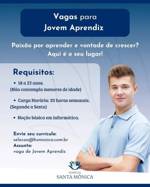 Vagas para

UMN elcailcie4

Paixdo por aprender e vontade de crescer?
Xo -MOMS TT [te Lele.

     
  

Requisitos:

e 184 22 anos.
(NGo contempla menores de idade)

¢ Carga Horaria: 20 horas semanais.
(Segunda a Sexta)

¢ Nocdo bdsica em informatica.

Envie seu curriculo:
selecao@hsmonica.com.br

Assunto:

vaga de Jovem Aprendiz >\e

Yee

ee

SANTA MONICA Vagas para

Jovem Aprendiz

Paixdo por aprender e vontade de crescer?
Aqui é o seu lugar!

    
  

Requisitos:

e 18a 22 anos.
(NGo contempla menores de idade)

© Carga Hordria: 20 horas semanais.
(Segunda a Sexta)

© Nocdo bdsica em informatica.

Envie seu curriculo:
selecao@hsmonica.com.br
Assunto:

\

vaga de Jovem Aprendiz 4 \
«\

—

HOSPITAL

SANTA MONICA Vagas para

UMN elcailcie4

Paixdo por aprender e vontade de crescer?
Aqui € o seu lugar!

   
  

Requisitos:
© 18a 22 anos.

(NGo contempla menores de idade)

© Carga Hordria: 20 horas semanais.
(Segunda a Sexta)

e Nocdo basica em informatica.

Envie seu curriculo:
seleca...