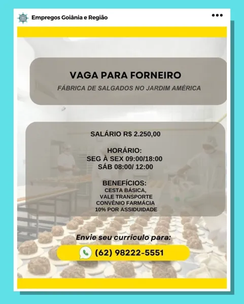 Bag Empregos Goiania e Regiao & Empregos Goiania e Regiao & Empregos Goiania e Regiado & Empregos Goiania e Regiao

(%) (%) (62) 98222-5551

= SS Empregos Goiania e Regiao & Empregos Goiania e Regiao

-<€ . oS (62) 98222-5551.

= # Empregos Goiania e Regiao & Empregos Goiania e Regiao

 

a q oe (62) 98222-5551

oa 2 ae €). Empregos Goiania e Regido 2°

VAGA PARA FORNEIRO

FABRICA DE SALGADOS NO JARDIM AMERICA

SALARIO R$ 2.250,00

HORARIO:
SEG A SEX 09:00/18:00
SAB 08:00/ 12:00

BENEFICIOS:
CESTA BASICA,
VALE TRANSPORTE
CONVENIO FARMACIA
10% POR ASSIDUIDADE

Envie seu curriculo para:

% ) (62) 98222-5551
ree ~~