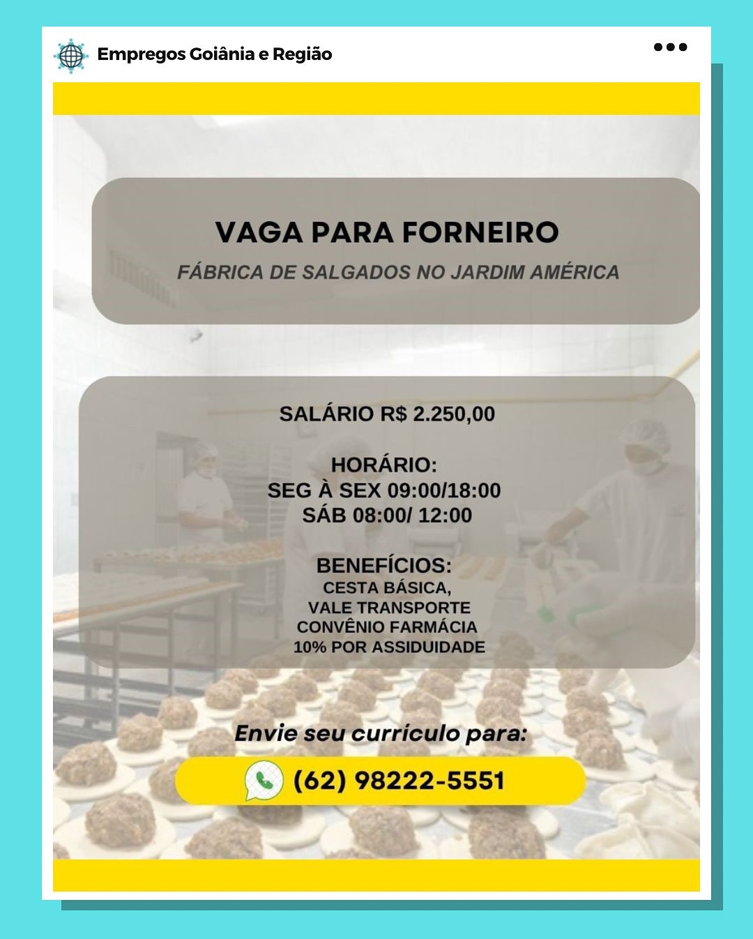 Bag Empregos Goiania e Regiao & Empregos Goiania e Regiao & Empregos Goiania e Regiado & Empregos Goiania e Regiao

(%) (%) (62) 98222-5551

= SS Empregos Goiania e Regiao & Empregos Goiania e Regiao

-<€ . oS (62) 98222-5551.

= # Empregos Goiania e Regiao & Empregos Goiania e Regiao

 

a q oe (62) 98222-5551

oa 2 ae €). Empregos Goiania e Regido 2°

VAGA PARA FORNEIRO

FABRICA DE SALGADOS NO JARDIM AMERICA

SALARIO R$ 2.250,00

HORARIO:
SEG A SEX 09:00/18:00
SAB 08:00/ 12:00

BENEFICIOS:
CESTA BASICA,
VALE TRANSPORTE
CONVENIO FARMACIA
10% POR ASSIDUIDADE

Envie seu curriculo para:

% ) (62) 98222-5551
ree ~~