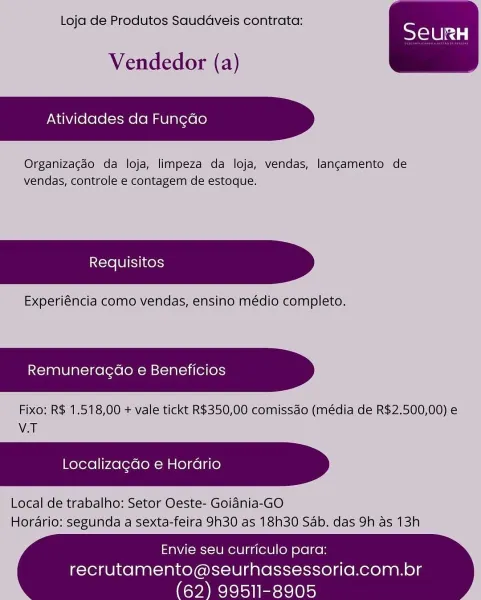 Loja de Produtos Saudaveis contrata:

Vendedor (a)

Atividades da Fungao

Organizagdo da loja, limpeza da loja, vendas, langamento de
vendas, controle e contagem de estoque.

Experiéncia como vendas, ensino médio completo.

Remuneragao e Beneficios

Fixo: R$ 1.518,00 + vale tickt R$350,00 comissao (média de R$2.500,00) e
V.T

Localizagdo e Horario

Local de trabalho: Setor Oeste- Goidnia-GO
Hordrio: segunda a sexta-feira 9h30 as 18h30 Sab. das 9h as 13h

 

 

Envie seu curriculo para:

recrutamento@seurhassessoria.com.br
99511-8905 Loja de Produtos Saudaveis contrata:

Vendedor (a)

Atividades da Fungao

Organizagdo da loja, limpeza da loja, vendas, langamento de
vendas, controle e contagem de estoque.

Experiéncia como vendas, ensino médio completo.

Remuneragdo e Beneficios

Fixo: R$ 1.518,00 + vale tickt R$350,00 comissdo (média de R$2.500,00) e
V.T

Localizagdo e Horario

Local de trabalho: Setor Oeste- Goidnia-GO
Horario: segunda a sexta-feira 9h30 as 18h30 Sab. das 9h as 13h
...