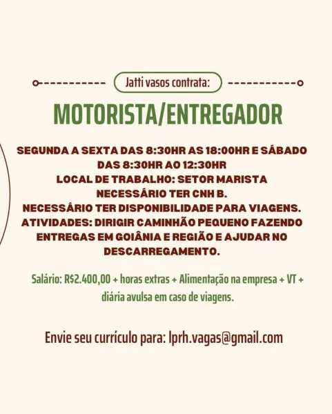 MOTORISTA/ENTREGADOR

SEGUNDA A SEXTA DAS 8:30HR AS 18:00HR E SABADO
DAS 8:30HR AO 12:30HR
LOCAL DE TRABALHO: SETOR MARISTA
NECESSARIO TER CNHB.

NECESSARIO TER DISPONIBILIDADE PARA VIAGENS.
ATIVIDADES: DIRIGIR CAMINHAO PEQUENO FAZENDO
ENTREGAS EM GOIANIA E REGIAO E AJUDAR NO
DESCARREGAMENTO.

Salario: R$2.400,00 + horas extras + Alimentacao na empresa + VT +
diaria avulsa em caso de viagens.

Envie seu curriculo para: Iprh.vagas@gmail.com MOTORISTA/ENTREGADOR

SEGUNDA A SEXTA DAS 8:30HR AS 18:00HR E SABADO
DAS 8:30HR AO 12:30HR
LOCAL DE TRABALHO: SETOR MARISTA
NECESSARIO TER CNHB.

NECESSARIO TER DISPONIBILIDADE PARA VIAGENS.
ATIVIDADES: DIRIGIR CAMINHAO PEQUENO FAZENDO
ENTREGAS EM GOIANIA E REGIAO E AJUDAR NO
DESCARREGAMENTO.

Salario: RS2.400,00 + horas extras + Alimentacao na empresa + VT +
diaria avulsa em caso de viagens.

Envie seu curriculo para: Iprh.vagas@gmail.com MOTORISTA/ENTREGADOR

SEGUNDA A SEXTA DAS 8:30HR AS 18:00HR E SABADO
DAS 8:30HR AO 12:30HR
LOCAL DE TRABALHO:...