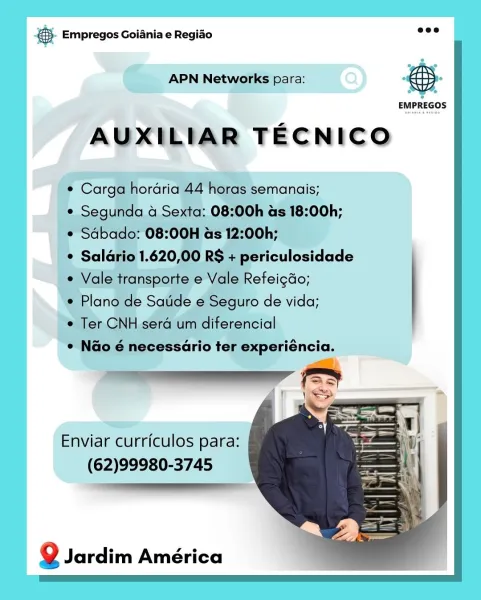 Bag Empregos Goiania e Regiao

APN N

Enviar curriculos para:
(62)99980-3745

Q Jardim América €. Empregos Goiania e Regiao wee

 

 

APN Networks para:

EMPREGOS

AUXILIAR TECNICO

¢ Carga hordria 44 horas semanais;

¢ Segunda 4 Sexta: 08:00h as 18:00h;
¢ Sdbado: 08:00H as 12:00h;

* Salario 1.620,00 RS + periculosidade
e Vale transporte e Vale Refeig&o;

e Plano de Satide e Seguro de vida;

e Ter CNH sera um diferencial

e Nao é necessario ter experiéncia.

 

Enviar curriculos para:
(62)99980-3745

 

Q Jardim América & Empregos Goiania e Regiado

Go. AGN Newnes: #S.

EMPREGOS

AUXILIAR TECNICO

Enviar curriculos para:
(62)99980-3745

Q Jardim América © Empregos Goiania e Regiao ee

 

 

 

APN Networks para:

EMPREGOS

AUXILIAR TECNICO

¢ Carga hordria 44 horas semanais;

¢ Segunda 4 Sexta: 08:00h as 18:00h;
¢ Sabado: 08:00H as 12:00h;

¢ Salario 1.620,00 RS + periculosidade
¢ Vale transporte e Vale Refeic&o;

e Plano de Satide e Seguro de vida;

¢ Ter CNH sera um diferencial
...