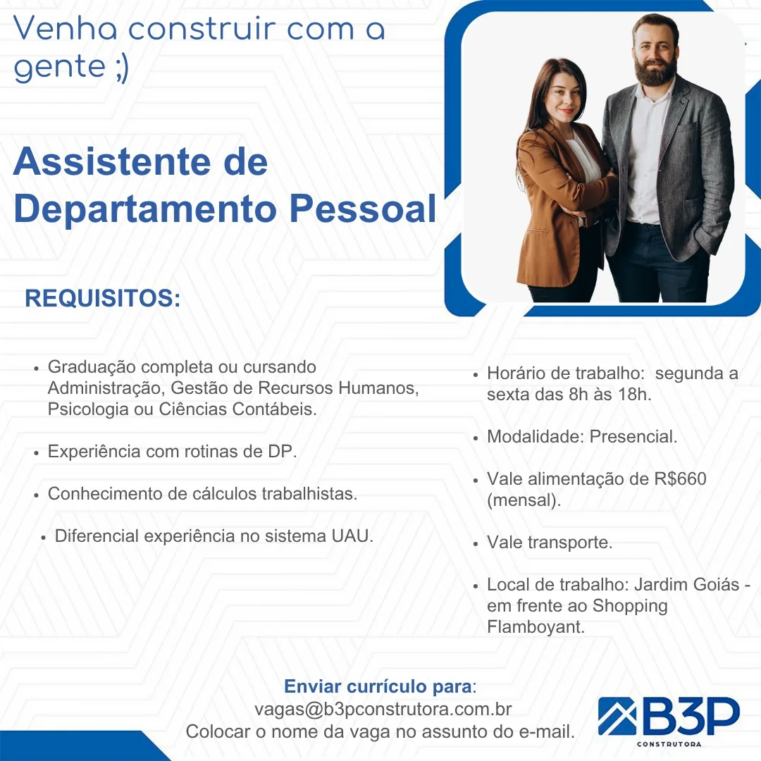 Venha construir coma
gente ;)

Assistente de
Departamento Pessoal

 

|

REQUISITOS:
+ Graduagao completa ou cursando + Horario de trabalho: segunda a
Administragao, Gestaéo de Recursos Humanos, sexta das 8h As 18h.

Psicologia ou Ciéncias Contabeis.

sans « Modalidade: Presencial.
« Experiéncia com rotinas de DP.

: ‘ - Vale alimentagao de R$660
+ Conhecimento de calculos trabalhistas. (mensal).

+ Diferencial experiéncia no sistema UAU. » Vale transporte.

+ Local de trabalho: Jardim Goias -
em frente ao Shopping
Flamboyant.

Enviar curriculo para:

vagas@b3pconstrutora.com.br Z ™ B34P
— Colocar o nome da vaga no assunto do e-mail. aLIS Venha construir com a
gente ;)

Assistente de
Departamento Pessoal

 

ie

mt = s « Horario de trabalho: segunda a
Administragao, Gestao de Recursos Humanos, sexta das 8h as 18h.

Psicologia ou Ciéncias Contabeis.

REQUISITOS:

- Graduacao completa ou cursando

= « Modalidade: Presencial.
- Experiéncia com rotinas de DP.

- Vale alimentagao de R$660

» Conhecimento de calculos trabalhistas. (mensal).

- Diferencial experiéncia no sistema UAU. + Vale transporte.

+ Local de trabalho: Jardim Goias -
em frente ao Shopping
Flamboyant.

Enviar curriculo para:

vagas@b3pconstrutora.com.br VX BSP
— Colocar 0 nome da vaga no assunto do e-mail. (a Venha construir coma
gente ;)

Assistente de
Departamento Pessoal

 

REQUISITOS:
+ Graduagao completa ou cursando + Horario de trabalho: segunda a
Administragao, Gestéo de Recursos Humanos, sexta das 8h as 18h.

Psicologia ou Ciéncias Contabeis.

’ + Modalidade: Presencial.
+ Experiéncia com rotinas de DP.

: / - Vale alimentagao de R$660
+ Conhecimento de calculos trabalhistas. (mensal).

- Diferencial experiéncia no sistema UAU. » Vale transporte.

« Local de trabalho: Jardim Goias -
em frente ao Shopping
Flamboyant.

Enviar curriculo para:

vagas@pb3pconstrutora.com.br UX BSP
C—O Colocar o nome da vaga no assunto do e-mail. ay Venha construir coma
gente ;)

Assistente de
Departamento Pessoal

REQUISITOS: ( Ga )

+ Gradua¢ao completa ou cursando + Horario de trabalho: segunda a
Administragao, Gestao de Recursos Humanos, sexta das 8h as 18h.

Psicologia ou Ciéncias Contabeis.

 

. « Modalidade: Presencial.
- Experiéncia com rotinas de DP.

+ Vale alimentacao de R$660

+ Conhecimento de calculos trabalhistas. (mensal).

- Diferencial experiéncia no sistema UAU. - Vale transporte.

« Local de trabalho: Jardim Goias -
em frente ao Shopping
Flamboyant.

Enviar curriculo para:

vagas@b3pconstrutora.com.br Y, 4 BSP
C—O Colocar 0 nome da vaga no assunto do e-mail. fa Venha construir coma
gente ;)

Assistente de
Departamento Pessoal

 

REQUISITOS:
+ Graduagao completa ou cursando + Horario de trabalho: segunda a
Administragao, Gestaéo de Recursos Humanos, sexta das 8h as 18h.

Psicologia ou Ciéncias Contabeis.

+ Modalidade: Presencial.
- Experiéncia com rotinas de DP.

, . f + Vale alimentagao de R$660
+ Conhecimento de calculos trabalhistas. (mensal).

- Diferencial experiéncia no sistema UAU. + Vale transporte.

+ Local de trabalho: Jardim Goias -
em frente ao Shopping
Flamboyant.

Enviar curriculo para:

vagas@b3pconstrutora.com.br VX B3P
— Colocar o nome da vaga no assunto do e-mail. a Venha construir coma
gente ;)

Assistente de
Departamento Pessoal

REQUISITOS: ( awa )

+ Gradua¢ao completa ou cursando + Horario de trabalho: segunda a
Administragao, Gestao de Recursos Humanos, sexta das 8h as 18h.

Psicologia ou Ciéncias Contabeis.

 

: z + Modalidade: Presencial.
« Experiéncia com rotinas de DP.

+ Vale alimentacdo de R$660

+ Conhecimento de calculos trabalhistas. (mensal).

« Diferencial experiéncia no sistema UAU. » Vale transporte.

+ Local de trabalho: Jardim Goias -
em frente ao Shopping
Flamboyant.

Enviar curriculo para:

vagas@b3pconstrutora.com.br Xx BSP
Oe Colocar 0 nome da vaga no assunto do e-mail. ia Venha construir coma
gente })

Assistente de
Departamento Pessoal

 

REQUISITOS:
+ Graduagao completa ou cursando + Horario de trabalho: segunda a
Administragao, Gestao de Recursos Humanos, sexta das 8h as 18h.

Psicologia ou Ciéncias Contabeis.

; : + Modalidade: Presencial.
« Experiéncia com rotinas de DP.

x f + Vale alimentagao de R$660
+ Conhecimento de calculos trabalhistas. (mensal).

+ Diferencial experiéncia no sistema UAU. + Vale transporte.

+ Local de trabalho: Jardim Goias -
em frente ao Shopping
Flamboyant.

Enviar curriculo para:

vagas@pb3pconstrutora.com.br Z ™ B3P
— Colocar o nome da vaga no assunto do e-mail. aS Venha construir coma
gente ;)

Assistente de
Departamento Pessoal

 

oe 2S - + Horario de trabalho: segunda a
Administragao, Gestao de Recursos Humanos, sexta das 8h as 18h.

Psicologia ou Ciéncias Contabeis.

REQUISITOS:

+ Graduacao completa ou cursando

tt “ + Modalidade: Presencial.
+ Experiéncia com rotinas de DP.

- Vale alimentacao de R$660

+ Conhecimento de calculos trabalhistas. (mensal).

+ Diferencial experiéncia no sistema UAU. - Vale transporte.

+ Local de trabalho: Jardim Goias -
em frente ao Shopping
Flamboyant.

Enviar curriculo para:

vagas@b3pconstrutora.com.br Y 4 BSP
— Colocar 0 nome da vaga no assunto do e-mail. la Venha construir coma
gente })

Assistente de
Departamento Pessoal

 

REQUISITOS:
- Gradua¢gao completa ou cursando » Horaério'de trabalho: segunda a
Administragao, Gestao de Recursos Humanos, sexta das 8h as 18h.

Psicologia ou Ciéncias Contabeis.

+ Modalidade: Presencial.
- Experiéncia com rotinas de DP.

: f + Vale alimentagao de R$660
+ Conhecimento de calculos trabalhistas. (mensal).

- Diferencial experiéncia no sistema UAU. » Vale transporte.

+ Local de trabalho: Jardim Goias -
em frente ao Shopping
Flamboyant.

Enviar curriculo para:

vagas@b3pconstrutora.com.br Z ” B3P
pms Colocar 0 nome da vaga no assunto do e-mail, 7 Mesias! Venha construir coma
gente ;)

Assistente de
Departamento Pessoal

 

REQUISITOS:

+ Graduacgao completa ou cursando

me eS - + Horario de trabalho: segunda a
Administragao, Gestao de Recursos Humanos, sexta das 8h as 18h.

Psicologia ou Ciéncias Contabeis.

‘ 2 + Modalidade: Presencial.
+ Experiéncia com rotinas de DP.

- Vale alimentagao de R$660

+ Conhecimento de calculos trabalhistas. (mensal).

+ Diferencial experiéncia no sistema UAU. + Vale transporte.

+ Local de trabalho: Jardim Goias -
em frente ao Shopping
Flamboyant.

Enviar curriculo para:

vagas@b3pconstrutora.com.br Vr 4 BSP
"oe Colocar 0 nome da vaga no assunto do e-mail. i