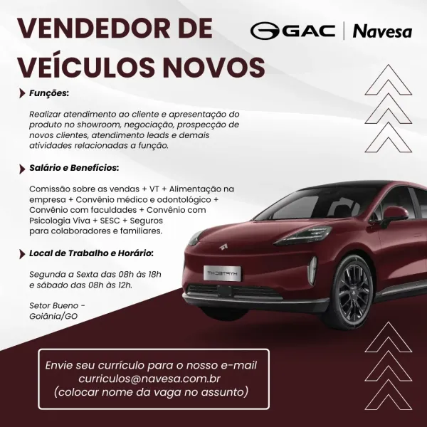 VENDEDOR DE Goeac'|nNavesa
VEICULOS NOVOS MD

> Fungées:
Realizar atendimento ao cliente e apresentagdo do LN
produto no showroom, negociagdo, prospecgdo de
novos clientes, atendimento leads e demais

atividades relacionadas a fungdo.

) Saldrio e Beneficios:

  
  
 
  
  
  
  
   

Comissdo sobre as vendas + VT + Alimentagdo na

empresa + Convénio médico e odontolégico +
Convénio com faculdades + Convénio com

Psicologia Viva + SESC + Seguros
para colaboradores e familiares.

} Local de Trabalho e Hordrio:

Segunda a Sexta das 08h ds 18h
e sdbado das 08h as 12h.

Setor Bueno -
Goidnia/Go

Envie seu curriculo para o nosso e-mail

curriculos@navesa.com.br
(colocar nome da vaga no assunto) VENDEDOR DE G GAC | Navesa
VEICULOS NOVOS Mn

> Fungées:
Realizar atendimento ao cliente e apresentagdo do LN

produto no showroom, negociagdo, prospec¢do de
novos clientes, atendimento leads e demais
atividades relacionadas a fung¢do.

) Saldrio e Beneficios:

  
  
 
  
 
   
 
 
   

Comissdo s...