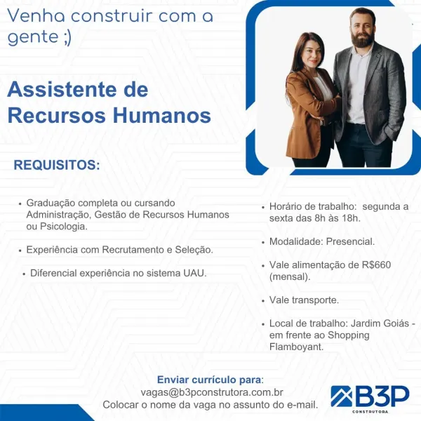 Venha construir coma
gente ;)

Assistente de
Recursos Humanos

 

|

REQUISITOS:
+ Graduagao completa ou cursando - Horario de trabalho: segunda a
Administragao, Gestao de Recursos Humanos sexta das 8h as 18h.
ou Psicologia.

sans + Modalidade: Presencial.
« Experiéncia com Recrutamento e Selecao.

: : _~ : - Vale alimentagao de R$660
+ Diferencial experiéncia no sistema UAU. (mensal).

« Vale transporte.

+ Local de trabalho: Jardim Goias -
em frente ao Shopping
Flamboyant.

Enviar curriculo para:

vagas@b3pconstrutora.com.br Z B34P
we Colocar o nome da vaga no assunto do e-mail. (Le Nad oad Venha construir com a
gente ;)

Assistente de
Recursos Humanos

 

",

mt = - « Horario de trabalho: segunda a
Administragao, Gestao de Recursos Humanos sexta das 8h as 18h.

ou Psicologia.

REQUISITOS:

- Graduacao completa ou cursando

iene . « Modalidade: Presencial.
« Experiéncia com Recrutamento e Selegao.

. . —— . « Vale alimentagao de R$660
- Diferencial experiéncia no sistema UAU. (men...