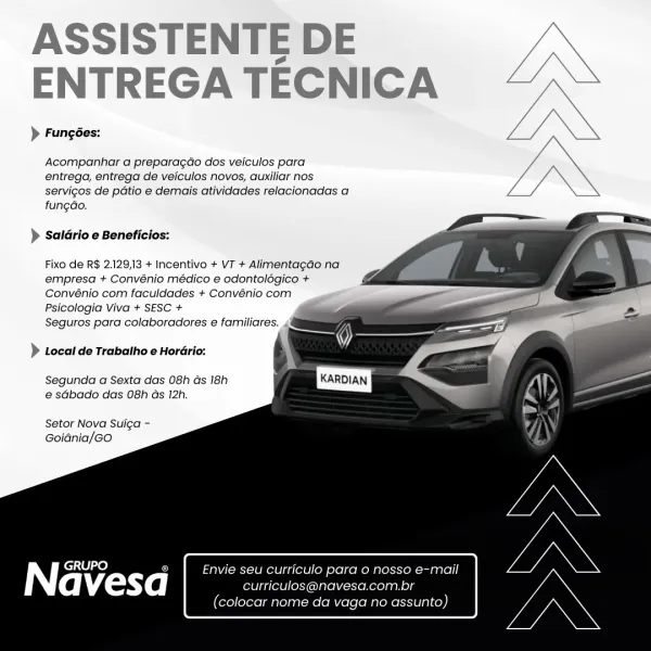 ASSISTENTE DE
ENTREGA TECNICA

> Fungées:

Acompanhar a preparagao dos veiculos para
entrega, entrega de veiculos novos, auxiliar nos
servigos de patio e demais atividades relacionadas a
fungdo.

> Saldrio e Beneficios:

Fixo de R$ 2.129,13 + Incentivo + VT + Alimentagao na
empresa + Convénio médico e odontolégico +
Convénio com faculdades + Convénio com
Psicologia Viva + SESC +

Seguros para colaboradores e familiares. 4

> Local de Trabatho e Horario:

Segunda a Sexta das 08h ds 18h
e sdbado das 08h ds 12h.

Setor Nova Sulga -
Goidnia/Go

 

| cele fe] is Envie seu curticulo para o nosso e-mail

avesa curriculos@navesa.com.br

(colocar nome da vaga no assunto) ASSISTENTE DE
ENTREGA TECNICA

) Fungées:

 

Acompanhar a preparagao dos veiculos para
entrega, entrega de veiculos novos, auxiliar nos
servigos de patio e demais atividades relacionadas a
fungdo.

 
 
 
  
 
 
 
 
 
 
  
 
 
 
 
 
 
   

> Saldrio e Beneficios:

Fixo de R$ 2.129,13 + Incentivo + VT + Alimentagdo na
empresa...