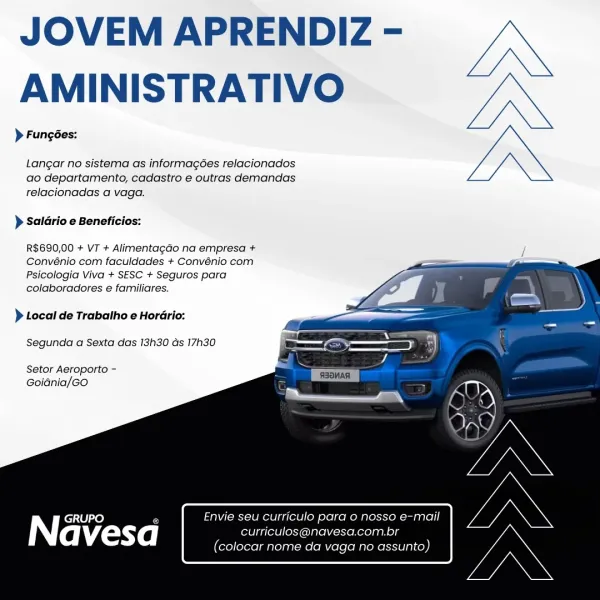 JOVEM APRENDIZ -
AMINISTRATIVO

} Fungées:

Langar no sistema as informagées relacionados
ao departamento, cadasiro e outras demandas
relacionadas a vaga.

) Saldrio e Beneficios:

R$690,00 + VT + Alimentagao na empresa +
Convénio com faculdades + Convénio com
Psicologia Viva + SESC + Seguros para
colaboradores e familiares.

  
  
  
   
 
   

) Local de Trabalho e Hordrio:
Segunda a Sexta das 13h30 ds 17h30

Setor Aeroporto -
GoiGnia/GO

Envie seu curriculo para o nosso e-mail

GRUPO Ee
Navesa curriculos@navesa.com.br

(colocar nome da vaga no assunto) JOVEM APRENDIZ -
AMINISTRATIVO

> Fungées:

Langar no sistema as informagées relacionados
ao departamento, cadastro e outras demandas
relacionadas a vaga.

> Saldrio e Beneficios:

R$690,00 + VT + Alimentagao na empresa +
Convénio com faculdades + Convénio com
Psicologia Viva + SESC + Seguros para
colaboradores e familiares.

 
  
  
   
 
   

> Local de Trabalho e Horario:
Segunda a Sexta das 13h30 as 17h30

Setor Aeroporto -
Goi...