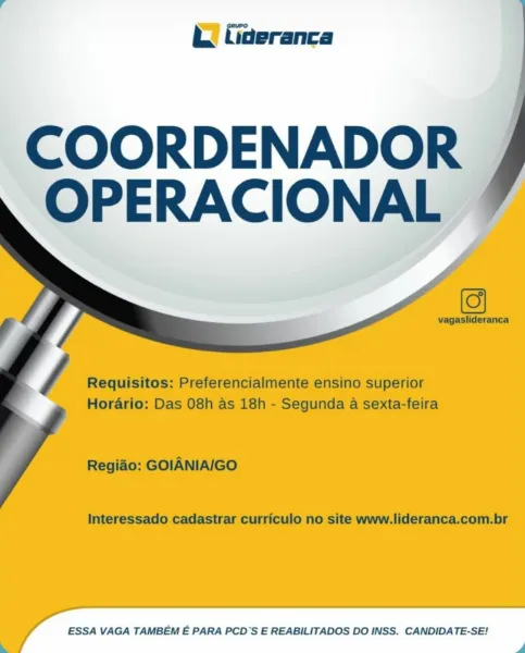 i. faeranca

   
 

‘COORDENADOR |
-OPERACIONAL bh. tiaeranca

 

COORDENADOR
OPERACIONAL

vagaslideranca

 

/ Requisitos: Preferencialmente ensino superior
Horario: Das 08h as 18h - Segunda a sexta-feira

Regido: GOIANIA/GO

Interessado cadastrar curriculo no site www.lideranca.com.br

ESSA VAGA TAMBEM E PARA PCD’S E REABILITADOS DO INSS. CANDIDATE-SE! bt. fiaeranca

   
   
 

-COORDENADOR ,
OPERACIONA J bk. tideranca

 

COORDENADOR
OPERACIONAL

vagaslideranca

 

/ Requisitos: Preferencialmente ensino superior
Horario: Das 08h as 18h - Segunda a sexta-feira

Regido: GOIANIA/IGO

Interessado cadastrar curriculo no site www.lideranca.com.br

ESSA VAGA TAMBEM E PARA PCD’S E REABILITADOS DO INSS. CANDIDATE-SE! XQ) fiaeranca

   
 

COORDENADOR |
OPERACIONAL - bk. fiaeranca

 

COORDENADOR
OPERACIONAL

vagaslideranca

 

/ Requisitos: Preferencialmente ensino superior
Horario: Das 08h as 18h - Segunda a sexta-feira

Regido: GOIANIA/IGO

Interessado cadastrar curriculo no site www.li...