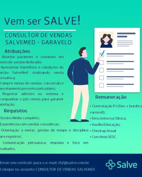 D « Auxilio Educacag;
tao de tempo e disciplina « Checkup Anual
= ConvénioSESC.

persuasive, empatia e€ foco em Vem ser SALVE!

CONSULTOR DE VENDAS >
SALVEMED - GARAVELO a

Atribuicées |
Abordar pacientes e visitantes em
onto de vendas dedicado; —————
Apresentar beneficios e condicoes do
artao SalveMed, realizando venda
onsultiva;
Cumprir metas de vendas, conversao e
3ncelamento previstos pelo plano;
Registrar adesoes no sistema e

 

companhar 0 pos-venda para garantir Remuneracao

atisfacao. = Contratacao PJ (fixe + bonifice
Requisitos variavel);

Ensino Médio completo; = Descontos na Clinica;

Experiéncia com vendas consultivas; « Auxilio Educagao;

Orientagao a metas, gestao de tempo e disciplina « Checkup Anual
ara registros; = Convénio SESC.
Comunicacao persuasiva, empatia e foco em

sultados.

Envie seu curriculo para o e-mail rh2@sal te) g fp Fs] VE)

Coloque no assunto: CONSULTOR DE YENDAS SALVEMED = Convénio SESC.

suasiva, e€mpatia e foco em Vem ser SALVE!

CONSULTOR DE V...