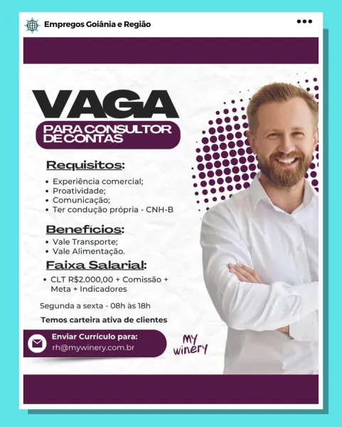 cag Empregos Goiania e Regiao

Requisitos:

e Experiéncia comercial;

e Proatividade;

© Comunicagao;

e Ter condugao propria - CNH-B

Beneficios:
e Vale Transporte;
¢ Vale Alimentagao.

Faixa Salarial:
© CLT R$2.000,00 + Comissdo +
Meta + Indicadores

Segunda a sexta - 08h as 18h
Temos carteira ativa de clientes

Enviar Curriculo para:
iG laaNAMa Aeelas & Empregos Goiania e Regiao

     

Requisitos:

e Experiéncia comercial;

° Proatividade;

¢ Comunicagao;

¢ Ter condugao propria - CNH-B

Beneficios:

e Vale Transporte;
* Vale Alimentacao.

Faixa Salarial: $e
* CLT R$2.000,00 + Comissao + ww

Meta + Indicadores

Segunda a sexta - 08h as 18h

Temos carteira ativa de clientes

© Enviar Curriculo para: My a

rh@mywinery.com.br winery Bag Empregos Goiania e Regiao

PARA CONSULTOR
DE CONTAS

Requisitos:

e Experiéncia comercial;

¢ Proatividade;

e Comunicagao;

° Ter condugao propria - CNH-B

Beneficios:
e Vale Transporte;
° Vale Alimentagao.

Faixa Salarial:
¢ CLT R$2.000,00 + Comis...