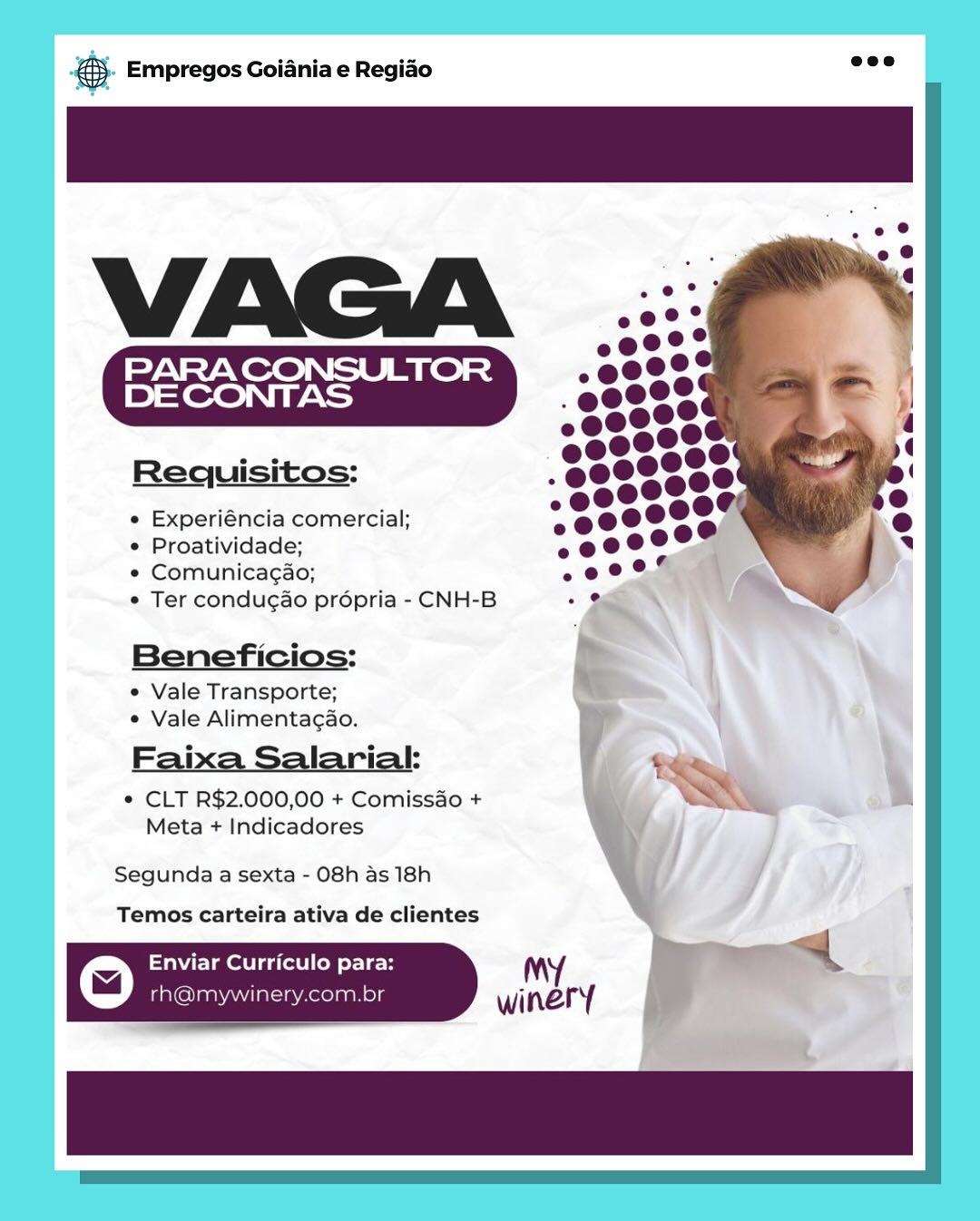 cag Empregos Goiania e Regiao

Requisitos:

e Experiéncia comercial;

e Proatividade;

© Comunicagao;

e Ter condugao propria - CNH-B

Beneficios:
e Vale Transporte;
¢ Vale Alimentagao.

Faixa Salarial:
© CLT R$2.000,00 + Comissdo +
Meta + Indicadores

Segunda a sexta - 08h as 18h
Temos carteira ativa de clientes

Enviar Curriculo para:
iG laaNAMa Aeelas & Empregos Goiania e Regiao

     

Requisitos:

e Experiéncia comercial;

° Proatividade;

¢ Comunicagao;

¢ Ter condugao propria - CNH-B

Beneficios:

e Vale Transporte;
* Vale Alimentacao.

Faixa Salarial: $e
* CLT R$2.000,00 + Comissao + ww

Meta + Indicadores

Segunda a sexta - 08h as 18h

Temos carteira ativa de clientes

© Enviar Curriculo para: My a

rh@mywinery.com.br winery Bag Empregos Goiania e Regiao

PARA CONSULTOR
DE CONTAS

Requisitos:

e Experiéncia comercial;

¢ Proatividade;

e Comunicagao;

° Ter condugao propria - CNH-B

Beneficios:
e Vale Transporte;
° Vale Alimentagao.

Faixa Salarial:
¢ CLT R$2.000,00 + Comissdo +
Meta + Indicadores

Segunda a sexta - O8h as 18h
Temos carteira ativa de clientes

a) Enviar Curriculo para: My

rh@mywinery.com.br 6 Empregos Goiania e Regiao

   

Requisitos:

« Experiéncia comercial;

e Proatividade;

¢ Comunicagao;

e Ter condugao propria - CNH-B

Beneficios:

e Vale Transporte;
e Vale Alimentacao.

Fai larial: Sem
[> a
* CLT R$2.000,00 + Comissao + WAN

Meta + Indicadores

Segunda a sexta - 08h as 18h

Temos carteira ativa de clientes

© Enviar Curriculo para: My : —

rh@mywinery.com.br winery es Empregos Goiania e Regiao

e Experiéncia comercial;

¢ Proatividade;

© Comunicagao;

° Ter condugao propria - CNH-B

Beneficios:
e Vale Transporte;
¢ Vale Alimentagao.

Fai larial:
¢ CLT R$2.000,00 + Comissado +
Meta + Indicadores

Segunda a sexta - 08h as 18h
Temos carteira ativa de clientes

Enviar Curriculo para: My
© rh@mywinery.com.br winery ® Empregos Goiania e Regiao

     

Requisitos:

« Experiéncia comercial;

e Proatividade;

¢ Comunicagao;

¢ Ter condugao propria - CNH-B

Beneficios:

e Vale Transporte;
e Vale Alimentagao.

Fai larial: ty
* CLT R$2.000,00 + Comissao + we

Meta + Indicadores

Segunda a sexta - 08h as 18h

Temos carteira ativa de clientes

Enviar Curriculo para: My =
© rh@mywinery.com.br winery Empregos Goiania e Regiao

PARA CONSULTOR
DECONTAS

e Experiéncia comercial;

e Proatividade;

¢ Comunicagao;

© Ter condugao propria - CNH-B

Beneficios:

e Vale Transporte;
¢ Vale Alimentagao.

Faixa Salarialk:

© CLT R$2.000,00 + Comissao +
Meta + Indicadores

Segunda a sexta - O8h as 18h
Temos carteira ativa de clientes

Enviar Curriculo para:
rh@mywinery.com.br ® Empregos Goiania e Regiao

     

Requisitos:

¢ Experiéncia comercial;

e Proatividade;

* Comunicagao;

¢ Ter condugao propria - CNH-B

Beneficios:

¢ Vale Transporte;
¢ Vale Alimentacao.

Faixa Salarial:

ow
* CLT R$2.000,00 + Comissao + S
Meta + Indicadores

Segunda a sexta - 08h as 18h

Temos carteira ativa de clientes

a) WE Legal Coll or Le- i My =

rh@mywinery.com.br winery .. Empregos Goiania e Regido

PARA CONSULTOR
DE CONTAS

e Experiéncia comercial;
e Proatividade;

e Comunicagao;
© Ter condugao prépria - CNH-

Beneficios:
* Vale Transporte;
© Vale Alimentagao.

Faixa Salariak

¢ CLT R$2.000,00 + Comissdo +
Meta + Indicadores

Segunda a sexta - 08h as 18h
Temos carteira ativa de clientes

Enviar Curriculo para:
rhamywinery.com.br ® Empregos Goiania e Regido

   

Requisitos:

¢ Experiéncia comercial;

e Proatividade;

* Comunicagao;

¢ Ter condugao propria - CNH-B

Beneficios:

¢ Vale Transporte;
« Vale Alimentacao.

Faixa Salarial: t

* CLT R$2.000,00 + Comiss&o + ~*~
Meta + Indicadores

Segunda a sexta - O8h as 18h

Temos carteira ativa de clientes

© Ee dalle tLe My +

rh@mywinery.com.br winery
