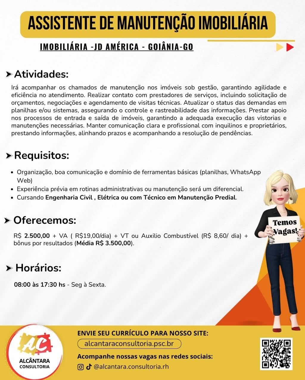 IMOBILIARIA -JD AMERICA - GOIANIA-GO >

» Atividades:

\ré acompanhar os chamados de manutengao nos imdveis sob gestdo, garantindo agilidade e
eficiéncia no atendimento. Realizar contato com prestadores de servicos, incluindo solicitagdo de
orgamentos, negociagdes e agendamento de visitas técnicas. Atualizar o status das demandas em
planilhas e/ou sistemas, assegurando o controle e rastreabilidade das informagGes. Prestar apoio
nos processos de entrada e safda de imédveis, garantindo a adequada execucdo das vistorias e
manuteng6es necessarias. Manter comunicagao clara e profissional com inquilinos e proprietarios,
prestando informagées, alinhando prazos e acompanhando a resolucdo de pendéncias.

» Requisitos:

® Organizagao, boa comunicacao e dominio de ferramentas basicas (planilhas, WhatsApp
Web)

» Experiéncia prévia em rotinas administrativas ou manuten¢ao sera um diferencial.

e Cursando Engenharia Civil , Elétrica ou com Técnico em Manutencao Predial.

 
    
  
   
  
   
       

» Oferecemos:

RS 2.500,00 + VA ( R$19,00/dia) + VT ou Auxilio Combustivel (R$ 8,60/ dia) +
bénus por resultados (Média R$ 3.500,00).

» Horarios:

08:00 as 17:30 hs - Seg a Sexta.

ALCANTARA
CONSULTORIA ASSISTENTE DE MANUTENGAO IMOBILIARIA

IMOBILIARIA -JD AMERICA - GOIANIA-GO bP

> Atividades:

lraé acompanhar os chamados de manutencao nos imdveis sob gestao, garantindo agilidade e
eficiéncia no atendimento. Realizar contato com prestadores de servicos, incluindo solicitagdo de
orcamentos, negociacdes e agendamento de visitas técnicas. Atualizar 0 status das demandas em
planilhas e/ou sistemas, assegurando o controle e rastreabilidade das informagées. Prestar apoio
nos processos de entrada e saida de imdveis, garantindo a adequada execucao das vistorias e
manutencdes necessdrias. Manter comunicagao clara e profissional com inquilinos e proprietdrios,
prestando informagées, alinhando prazos e acompanhando a resolugao de pendéncias.

» Requisitos:

¢ Organizacao, boa comunicacado e dominio de ferramentas basicas (planilhas, WhatsApp
Web)

e Experiéncia prévia em rotinas administrativas ou manutengao sera um diferencial.

e Cursando Engenharia Civil , Elétrica ou com Técnico em Manutencao Predial.

   

» Oferecemos:

RS 2.500,00 + VA ( R$19,00/dia) + VT ou Auxilio Combustivel (RS 8,60/ dia) +
bénus por resultados (Média R$ 3.500,00).

> Horarios:

08:00 as 17:30 hs - Seg a Sexta.

ENVIE SEU CURRICULO PARA NOSSO SITE:

alcantaraconsult sc.br

Acompanhe nossas vagas nas redes sociais:
© cd @alcantara.consultoria.rh

   

ALCANTARA
CONSULTORIA IMOBILIARIA -JD AMERICA - GOIANIA-GO >

» Atividades:

lraé acompanhar os chamados de manutengdo nos imdveis sob gestdo, garantindo agilidade e
eficiéncia no atendimento. Realizar contato com prestadores de servicos, incluindo solicitagao de
orgamentos, negociagées e agendamento de visitas técnicas. Atualizar o status das demandas em
planilhas e/ou sistemas, assegurando o controle e rastreabilidade das informagées. Prestar apoio
nos processos de entrada e safda de imdéveis, garantindo a adequada execucao das vistorias e
manutengdes necessdrias. Manter comunicacao clara e profissional com inquilinos e proprietdrios,
prestando informacées, alinhando prazos e acompanhando a resolugao de pendéncias.

>» Requisitos:

® Organizacao, boa comunicacao e dominio de ferramentas basicas (planilhas, WhatsApp
Web)

e Experiéncia prévia em rotinas administrativas ou manutengao serd um diferencial.

¢ Cursando Engenharia Civil , Elétrica ou com Técnico em Manutengao Predial.

 
   
 
  
   
  
  
    

» Oferecemos:

RS 2.500,00 + VA ( R$19,00/dia) + VT ou Auxilio Combustivel (R$ 8,60/ dia) +
bénus por resultados (Média R$ 3.500,00).

» Horarios:

08:00 as 17:30 hs - Seg a Sexta.

   

2B

ALCANTARA
CONSULTORIA ASSISTENTE DE MANUTENGAO IMOBILIARIA

IMOBILIARIA -JD AMERICA - GOIANIA-GO Pp

> Atividades:

lraé acompanhar os chamados de manutencao nos imdveis sob gestdo, garantindo agilidade e
eficiéncia no atendimento. Realizar contato com prestadores de servicos, incluindo solicitagao de
orcamentos, negociacdes e agendamento de visitas técnicas. Atualizar 0 status das demandas em
planilhas e/ou sistemas, assegurando o controle e rastreabilidade das informagoes. Prestar apoio
nos processos de entrada e saida de imdveis, garantindo a adequada execucao das vistorias e
manutengdes necessdrias. Manter comunicacao clara e profissional com inquilinos e proprietdrios,
prestando informacées, alinhando prazos e acompanhando a resolugao de pendéncias.

» Requisitos:

© Organizacgao, boa comunicacdo e dominio de ferramentas basicas (planilhas, WhatsApp

Web) \
e Experiéncia prévia em rotinas administrativas ou manutengado sera um diferencial. J al
e Cursando Engenharia Civil , Elétrica ou com Técnico em Manutencao Predial. j oy

>

    

>» Oferecemos:

RS 2.500,00 + VA ( R$19,00/dia) + VT ou Auxilio Combustivel (RS 8,60/ dia) +
bénus por resultados (Média R$ 3.500,00).

> Horarios:

08:00 as 17:30 hs - Seg a Sexta.

ENVIE SEU CURRICULO PARA NOSSO SITE:

alcantaraconsult sc.br

Acompanhe nossas vagas nas redes sociais:
© ¢ @alcantara.consultoria.rh

   

ALCANTARA
CONSULTORIA IMOBILIARIA -JD AMERICA - GOIANIA-GO >

» Atividades:

lraé acompanhar os chamados de manutencdo nos imdveis sob gestdo, garantindo agilidade e
eficiéncia no atendimento. Realizar contato com prestadores de servicos, incluindo solicitagdo de
orgamentos, negociacées e agendamento de visitas técnicas. Atualizar o status das demandas em
planilhas e/ou sistemas, assegurando o controle e rastreabilidade das informag6es. Prestar apoio
nos processos de entrada e saida de imdveis, garantindo a adequada execucdo das vistorias e
manutengGes necessdrias. Manter comunicacao clara e profissional com inquilinos e proprietarios,
prestando informagées, alinhando prazos e acompanhando a resolugao de pendéncias.

>» Requisitos:

e Organizacao, boa comunicacao e dominio de ferramentas basicas (planilhas, WhatsApp
Web)

e Experiéncia prévia em rotinas administrativas ou manutengao serd um diferencial.

* Cursando Engenharia Civil , Elétrica ou com Técnico em Manutencao Predial.

 
   
 
  
   
  
  
    

» Oferecemos:

R$ 2.500,00 + VA ( R$19,00/dia) + VT ou Auxilio Combustivel (R$ 8,60/ dia) +
bénus por resultados (Média R$ 3.500,00).

» Horarios:

08:00 as 17:30 hs - Seg 4 Sexta.

   

ra

ALCANTARA
‘CONSULTORIA ASSISTENTE DE MANUTENGAO IMOBILIARIA

IMOBILIARIA -JD AMERICA - GOIANIA-GO >

> Atividades:

lraé acompanhar os chamados de manutencao nos imdveis sob gestdo, garantindo agilidade e
eficiéncia no atendimento. Realizar contato com prestadores de servicos, incluindo solicitagdo de
orcamentos, negociacées e agendamento de visitas técnicas. Atualizar 0 status das demandas em
planilhas e/ou sistemas, assegurando o controle e rastreabilidade das informagées. Prestar apoio
nos processos de entrada e saida de imdveis, garantindo a adequada execucao das vistorias e
manutengées necessdrias. Manter comunicacao clara e profissional com inquilinos e proprietarios,
prestando informacées, alinhando prazos e acompanhando a resolucdo de pendéncias.

» Requisitos:

© Organizagao, boa comunicagdo e dominio de ferramentas basicas (planilhas, WhatsApp

Web} )
¢ Experiéncia prévia em rotinas administrativas ou manutencao serd um diferencial. ~~ el
« Cursando Engenharia Civil , Elétrica ou com Técnico em Manutencao Predial. ; =J+)

>»

    

>» Oferecemos:

RS 2.500,00 + VA ( R$19,00/dia) + VT ou Auxilio Combustivel (RS 8,60/ dia) +
b6nus por resultados (Média R$ 3.500,00).

>» Horarios:

08:00 as 17:30 hs - Seg a Sexta.

ENVIE SEU CURRICULO PARA NOSSO SITE:

alcantaraconsult sc.br

Acompanhe nossas vagas nas redes sociais:
© od @alcantara.consultoria.rh

   

ALCANTARA
CONSULTORIA IMOBILIARIA -JD AMERICA - GOIANIA-GO >>

» Atividades:

lra acompanhar os chamados de manutengdo nos imdveis sob gestdo, garantindo agilidade e
eficiéncia no atendimento. Realizar contato com prestadores de servicos, incluindo solicitacdo de
orgamentos, negociagdes e agendamento de visitas técnicas. Atualizar o status das demandas em
planilhas e/ou sistemas, assegurando o controle e rastreabilidade das informagGes. Prestar apoio
nos processos de entrada e salda de imdéveis, garantindo a adequada execucao das vistorias e
manutengdes necessdrias. Manter comunicagao clara e profissional com inquilinos e proprietarios,
prestando informagées, alinhando prazos e acompanhando a resolugao de pendéncias.

»Requisitos:

® Organizacao, boa comunicacao e dominio de ferramentas basicas (planilhas, WhatsApp
Web)

© Experiéncia prévia em rotinas administrativas ou manutencdo sera um diferencial.

* Cursando Engenharia Civil , Elétrica ou com Técnico em Manutengao Predial.

 
   
 
  
   
  
   
    
 

» Oferecemos:

RS 2.500,00 + VA ( R$19,00/dia) + VT ou Auxilio Combustivel (R$ 8,60/ dia) +
bénus por resultados (Média R$ 3.500,00).

» Horarios:

08:00 as 17:30 hs - Seg a Sexta.

ALCANTARA
‘CONSULTORIA ASSISTENTE DE MANUTENGAO IMOBILIARIA

IMOBILIARIA -JD AMERICA - GOIANIA-GO >

> Atividades:

Ira acompanhar os chamados de manutencao nos imédveis sob gestado, garantindo agilidade e
eficiéncia no atendimento. Realizar contato com prestadores de servicos, incluindo solicitagdo de
orcamentos, negociagdes e agendamento de visitas técnicas. Atualizar 0 status das demandas em
planilhas e/ou sistemas, assegurando o controle e rastreabilidade das informagées. Prestar apoio
nos processos de entrada e saida de iméveis, garantindo a adequada execucao das vistorias e
manutengdes necessarias. Manter comunicacao clara e profissional com inquilinos e proprietarios,
prestando informacées, alinhando prazos e acompanhando a resolucdo de pendéncias.

» Requisitos:

© Organizacgao, boa comunicagdo e dominio de ferramentas basicas (planilhas, WhatsApp

Web) \
¢ Experiéncia prévia em rotinas administrativas ou manutencao serd um diferencial. rw 6 ih
« Cursando Engenharia Civil , Elétrica ou com Técnico em Manutencao Predial. is fy)

> Oferecemos:

RS 2.500,00 + VA ( R$19,00/dia) + VT ou Auxilio Combustivel (R$ 8,60/ dia) +
b6nus por resultados (Média R$ 3.500,00).

   

>» Horarios:

08:00 as 17:30 hs - Seg a Sexta.

ENVIE SEU CURRICULO PARA NOSSO SITE:

alcantaraconsult sc.br

Acompanhe nossas vagas nas redes sociais:
© od @alcantara.consultoria.rh

   

a

ALCANTARA
CONSULTORIA IMOBILIARIA -JD AMERICA - GOIANIA-GO >>

» Atividades:

Ira acompanhar os chamados de manutengao nos imdveis sob gestao, garantindo agilidade e
eficiéncia no atendimento. Realizar contato com prestadores de servicos, incluindo solicitacdo de
orgamentos, negociagdes e agendamento de visitas técnicas. Atualizar o status das demandas em
planilhas e/ou sistemas, assegurando o controle e rastreabilidade das informag6es. Prestar apoio
nos processos de entrada e safda de iméveis, garantindo a adequada execucao das vistorias e
manutengGes necessdrias. Manter comunicagao clara e profissional com inquilinos e proprietarios,
prestando informagoes, alinhando prazos e acompanhando a resolugao de pendéncias.

»Requisitos:

® OrganizagHo, boa comunicacao e dominio de ferramentas bdsicas (planilhas, WhatsApp
Web)

* Experiéncia prévia em rotinas administrativas ou manutenc¢do sera um diferencial.

® Cursando Engenharia Civil , Elétrica ou com Técnico em Manutencao Predial.

    
   
  
   
  
    

» Oferecemos:

RS 2.500,00 + VA ( R$19,00/dia) + VT cu Auxilio Combustivel (R$ 8,60/ dia) +
b6nus por resultados (Média R$ 3.500,00).

» Horarios:

08:00 as 17:30 hs - Seg 4 Sexta.

ALCANTARA
CONSULTORIA ASSISTENTE DE MANUTENGAO IMOBILIARIA

IMOBILIARIA -JD AMERICA - GOIANIA-GO >

> Atividades:

lré acompanhar os chamados de manutenc¢do nos imdveis sob gestado, garantindo agilidade e
eficiéncia no atendimento. Realizar contato com prestadores de servicos, incluindo solicitagdo de
orcamentos, negociacgdes e agendamento de visitas técnicas. Atualizar o status das demandas em
planilhas e/ou sistemas, assegurando o controle e rastreabilidade das informagées. Prestar apoio
nos processos de entrada e saida de iméveis, garantindo a adequada execucao das vistorias e
manutengées necessarias. Manter comunicacdo clara e profissional com inquilinos e proprietarios,
prestando informacées, alinhando prazos e acompanhando a resolucdo de pendéncias.

» Requisitos:

* Organizagao, boa comunicagdo e dominio de ferramentas basicas (planilhas, WhatsApp

Web) '
¢ Experiéncia prévia em rotinas administrativas ou manutencado serd um diferencial. ew \
« Cursando Engenharia Civil , Elétrica ou com Técnico em Manutencao Predial.

   

>» Oferecemos:

RS 2.500,00 + VA ( R$19,00/dia) + VT ou Auxilio Combustivel (R$ 8,60/ dia) +
bénus por resultados (Média R$ 3.500,00).

> Horarios:

08:00 as 17:30 hs - Seg 4 Sexta.

ENVIE SEU CURRICULO PARA NOSSO SITE:

alcantaraconsult sc.br

Acompanhe nossas vagas nas redes sociais:
od @alcantara.consultoria.rh

  

a

ALCANTARA
CONSULTORIA