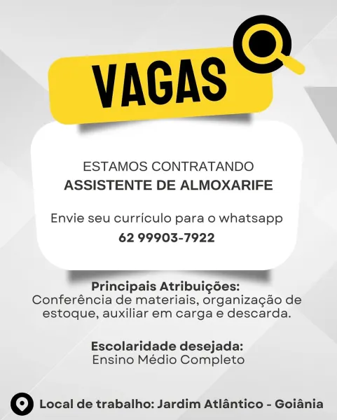 VAGAS

ESTAMOS CONTRATANDO
ASSISTENTE DE ALMOXARIFE

Envie seu curriculo para o whatsapp
62 99903-7922

VV

Principais Atribuigdées:
Conferéncia de materiais, organizagao de
estoque, auxiliar em carga e descarda.

Escolaridade desejada:
Ensino Médio Completo

© Local de trabalho: Jardim Atlantico - Goiania VAGAS =

ESTAMOS CONTRATANDO
ASSISTENTE DE ALMOXARIFE

Envie seu curriculo para o whatsapp
62 99903-7922

all a
Principais Atribui¢gdes:
Conferéncia de materiais, organizagao de
estoque, auxiliar em carga e descarda.

Escolaridade desejada:
Ensino Médio Completo

© Local de trabalho: Jardim Atlantico - Goiania VAGAS

ESTAMOS CONTRATANDO
ASSISTENTE DE ALMOXARIFE

Envie seu curriculo para o whatsapp
62 99903-7922

Principais Atribuig6ées:
Conferéncia de materiais, organizagao de
estoque, auxiliar em carga e descarda.

Escolaridade desejada:
Ensino Médio Completo

© Local de trabalho: Jardim Atlantico - Goiania VAGAS =

ESTAMOS CONTRATANDO
ASSISTENTE DE ALMOXARIFE

Envie seu curricul...