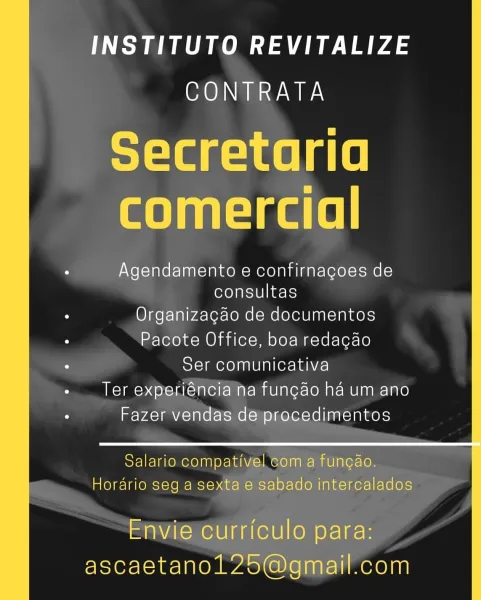 ee ee tae ee
CORR wwe

Secretaria
comercial

Agendamento e confirnagoes de
consultas

Organizacao de documentos
Pacote Office, boa redacao
Ser comunicativa
Ter experiéncia na funcao ha um ano
Fazer vendas de procedimentos

 

Salario compativel com a funcao.
Horario seg a sexta e sabado intercalados

Envie curriculo para:
ascaetanol25@gmail.com INSTITUTO REVITALIZE
CONTRATA

Secretaria
comercial

Agendamento e confirnagoes de
consultas

Organizagao de documentos
Pacote Office, boa redacao
Ser comunicativa

+ Ter experiéncia’ha fungao ha um ano
Fazer vendas de procedimentos

 
   

Salario compativel Gom a funcao.
Horario seg a sexta 6 Sabado intercalados

Envie curriculo para:
ascaetanol 25@gmail.com INSTITUTO REVITALIZE
CONTRATA

Secretaria
comercial

Agendamento e confirnagoes de
consultas

Organizacao de documentos
Pacote Office, boa redagao
Ser comunicativa
Ter experiéncia na funcao ha um ano
Fazer vendas de procedimentos

 

Salario compativel com a fungao.
Horario seg a sexta ...