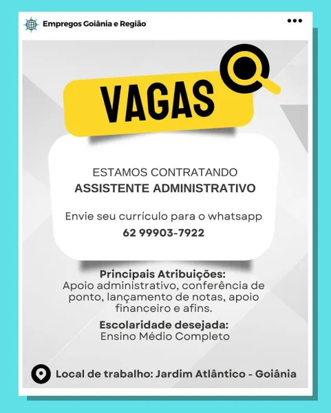& Empregos Goiania e Regiao

ESTAMOS CONTRATANDO
ASSISTENTE ADMINISTRATIVO

Envie seu curriculo para o whatsapp
62 99903-7922

rincipais Atribui¢gdes:

Apoio administrativo, conferéncia de
ponto, langamento de notas, apoio
financeiro e afins.

Escolaridade desejada:
Ensino Médio Completo

© Local de trabalho: Jardim Atlantico - Goiania &. Empregos Goiania e Regiao wee

VAGAS =

ESTAMOS CONTRATANDO
ASSISTENTE ADMINISTRATIVO

Envie seu curriculo para o whatsapp
62 99903-7922

Principais Atribuigées:
Apoio administrativo, conferéncia de
ponto, lang¢amento de notas, apoio
financeiro e afins.

Escolaridade desejada:
Ensino Médio Completo

Oo Local de trabalho: Jardim Atlantico - Goiania & Empregos Goiania e Regiao

ESTAMOS CONTRATANDO
ASSISTENTE ADMINISTRATIVO

Envie seu curriculo para o whatsapp
62 99903-7922

ae

Principais Atribuig6es:
Apoio administrativo, conferéncia de
ponto, langamento de notas, apoio
financeiro e afins.

Escolaridade desejada:
Ensino Médio Completo

Oo Local de t...