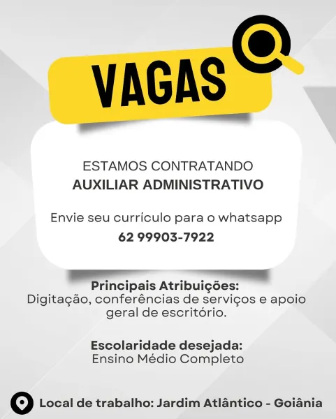 VAGAS

ESTAMOS CONTRATANDO
AUXILIAR ADMINISTRATIVO

Envie seu curriculo para o whatsapp
62 99903-7922

VV

Principais Atribuigées:
Digitagao, conferéncias de servicos e apoio
geral de escritorio.

Escolaridade desejada:
Ensino Médio Completo

© Local de trabalho: Jardim Atlantico - Goiania VAGAS =

ESTAMOS CONTRATANDO
AUXILIAR ADMINISTRATIVO

Envie seu curriculo para o whatsapp
62 99903-7922

eS a
Principais Atribui¢gdées:
Digitagao, conferéncias de servicgos e apoio
geral de escritorio.

Escolaridade desejada:
Ensino Médio Completo

© Local de trabalho: Jardim Atlantico - Goiania VAGAS

ESTAMOS CONTRATANDO
AUXILIAR ADMINISTRATIVO

Envie seu curriculo para o whatsapp
62 99903-7922

Principais Atribui¢g6es:
Digitagao, conferéncias de servigos e apoio
geral de escritorio.

Escolaridade desejada:
Ensino Médio Completo

© Local de trabalho: Jardim Atlantico - Goiania VAGAS =

ESTAMOS CONTRATANDO
AUXILIAR ADMINISTRATIVO

Envie seu curriculo para o whatsapp
62 99903-7922

S— a
Principais ...