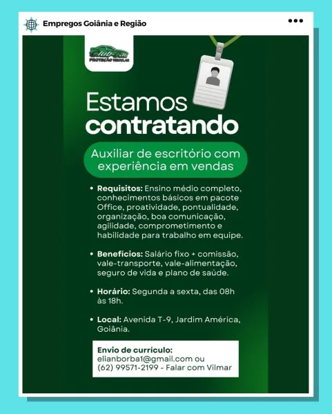 Empregos Goiania e Regiao

Estamos
contratando

Auxiliar de escritorio com
experiéncia em vendas

Requisitos: Ensino medio completo,
conhecimentos basicos em pacote
Office, proatividade, pontualidade,
organizagao, boa comunicagao,
agilidade, comprometimento e
habilidade para trabalho em equipe.

Beneficios: Salario fixo + comissao,
vale-transporte, vale-alimentagao,
seguro de vida e plano de saude.

Horario: Segunda a sexta, das 08h
as 18h.

Local: Avenida T-9, Jardim América,
Goiania.

Envio de curriculo:
elianborbai@gmail.com ou
(62) 99571-2199 - Falar com Vilmar @® Empregos Goiania e Regiao

mies) aa\@ss)
contratando

Auxiliar de escritorio com
experiéncia em vendas

Requisitos: Ensino médio completo,
conhecimentos basicos em pacote
Office, proatividade, pontualidade,
organiza¢ao, boa comunicagao,
agilidade, comprometimento e
habilidade para trabalho em equipe.

Beneficios: Salario fixo + comissdo,
vale-transporte, vale-alimenta¢gao,
seguro de vida e plano de saude.

Horario: Seg...