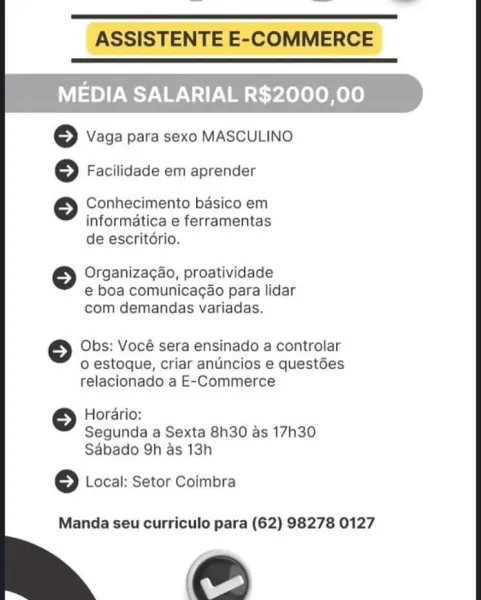 ASSISTENTE E-COMMERCE

 

MEDIA SALARIAL R$2000,00

© Vaga para sexo MASCULINO
© Facilidade em aprender

Conhecimento basico em
informatica e ferramentas
de escritério.

© Organizagao, proatividade

e boa comunicagao para lidar
com demandas variadas.

Obs: Vocé sera ensinado a controlar
o estoque, criar anuncios e questées
relacionado a E-Commerce

Horario:
Segunda a Sexta 8h30 as 17h30
Sdbado 9h as 13h

© Local: Setor Coimbra

Manda seu curriculo para (62) 98278 0127

eS ASSISTENTE E-COMMERCE

 

MEDIA SALARIAL R$2000,00

© Vaga para sexo MASCULINO

© Facilidade em aprender

Conhecimento basico em
informatica e ferramentas
de escritdrio.

©} Organizag4o, proatividade
e boa comunicagao para lidar
com demandas variadas.

Obs: Vocé sera ensinado a controlar
o estoque, criar anuincios e questées
relacionado a E-Commerce

Horario:
Segunda a Sexta 8h30 as 17h30
Sabado 9h as 13h

© Local: Setor Coimbra

Manda seu curriculo para (62) 98278 0127

e ASSISTENTE E-COMMERCE

 

MEDIA SALARIAL R...