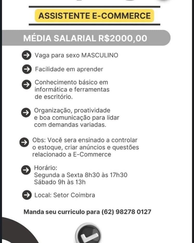 ASSISTENTE E-COMMERCE

 

MEDIA SALARIAL R$2000,00

© Vaga para sexo MASCULINO
© Facilidade em aprender

Conhecimento basico em
informatica e ferramentas
de escritério.

© Organizagao, proatividade

e boa comunicagao para lidar
com demandas variadas.

Obs: Vocé sera ensinado a controlar
o estoque, criar anuncios e questées
relacionado a E-Commerce

Horario:
Segunda a Sexta 8h30 as 17h30
Sdbado 9h as 13h

© Local: Setor Coimbra

Manda seu curriculo para (62) 98278 0127

eS ASSISTENTE E-COMMERCE

 

MEDIA SALARIAL R$2000,00

© Vaga para sexo MASCULINO

© Facilidade em aprender

Conhecimento basico em
informatica e ferramentas
de escritdrio.

©} Organizag4o, proatividade
e boa comunicagao para lidar
com demandas variadas.

Obs: Vocé sera ensinado a controlar
o estoque, criar anuincios e questées
relacionado a E-Commerce

Horario:
Segunda a Sexta 8h30 as 17h30
Sabado 9h as 13h

© Local: Setor Coimbra

Manda seu curriculo para (62) 98278 0127

e ASSISTENTE E-COMMERCE

 

MEDIA SALARIAL R$2000,00

6 Vaga para sexo MASCULINO
©} Facilidade em aprender

Conhecimento basico em
informatica e ferramentas
de escritério.

6 Organizagao, proatividade

e boa comunicagao para lidar
com demandas variadas.

Obs: Vocé sera ensinado a controlar
o estoque, criar anuncios e questées
relacionado a E-Commerce

Horario:
Segunda a Sexta 8h30 as 17h30
Sabado 9h as 13h

© Local: Setor Coimbra

Manda seu curriculo para (62) 98278 0127

Pe ASSISTENTE E-COMMERCE

 

MEDIA SALARIAL R$2000,00

© Vaga para sexo MASCULINO

© Facilidade em aprender

Conhecimento basico em
informatica e ferramentas
de escritorio.

© Organizagao, proatividade

e boa comunicacao para lidar
com demandas variadas.

Obs: Vocé sera ensinado a controlar
o estoque, criar anuncios e quest6es
relacionado a E-Commerce

Horario:
Segunda a Sexta 8h30 as 17h30
Sabado 9h as 13h

© Local: Setor Coimbra

Manda seu curriculo para (62) 98278 0127

ae ASSISTENTE E-COMMERCE

 

MEDIA SALARIAL R$2000,00

6 Vaga para sexo MASCULINO
6 Facilidade em aprender

Conhecimento basico em
informatica e ferramentas
de escritdrio.

6 Organizacao, proatividade

e boa comunicacao para lidar
com demandas variadas.

Obs: Vocé sera ensinado a controlar
o estoque, criar anuncios e questées
relacionado a E-Commerce

Hordrio:
Segunda a Sexta 8h30 as 17h30
Sdbado 9h as 13h

>) Local: Setor Coimbra

Manda seu curriculo para (62) 98278 0127

e& ASSISTENTE E-COMMERCE

 

MEDIA SALARIAL R$2000,00

© Vaga para sexo MASCULINO

© Facilidade em aprender

Conhecimento basico em
informatica e ferramentas
de escritorio.

© Organizagao, proatividade

e boa comunicagao para lidar
com demandas variadas.

Obs: Vocé sera ensinado a controlar
o estoque, criar anuncios e quest6es
relacionado a E-Commerce

Horario:
Segunda a Sexta 8h30 as 17h30
Sabado 9h as 13h

© Local: Setor Coimbra

Manda seu curriculo para (62) 98278 0127

@) MEDIA SALARIAL R$2000,00

© vaga para sexo MASCULINO

6 Facilidade em aprender

Conhecimento basico em
informatica e ferramentas
de escritério.

6 Organizacao, proatividade

e boa comunicacao para lidar
com demandas variadas.

Obs: Vocé sera ensinado a controlar
o estoque, criar anuincios e questées
relacionado a E-Commerce

Horario:
Segunda a Sexta 8h30 as 17h30
Sabado 9h as 13h

6 Local: Setor Coimbra

Manda seu curriculo para (62) 98278 0127 ASSISTENTE E-COMMERCE

© vaga para sexo MASCULINO

© Facilidade em aprender

Conhecimento basico em
informatica e ferramentas
de escritorio.

© Organizagao, proatividade
e boa comunicagao para lidar
com demandas variadas.

Obs: Vocé sera ensinado a controlar
o estoque, criar anuncios e questées
relacionado a E-Commerce

Horario:
Segunda a Sexta 8h30 as 17h30
Sabado 9h as 13h

© Local: Setor Coimbra

Manda seu curriculo para (62) 98278 0127

@) MEDIA SALARIAL R$2000,00

} Vaga para sexo MASCULINO
6 Facilidade em aprender

Conhecimento basico em
informatica e ferramentas
de escritério.

6 Organizagao, proatividade

e boa comunicagao para lidar
com demandas variadas.

Obs: Vocé sera ensinado a controlar

o estoque, criar antincios e questées
relacionado a E-Commerce

Hordrio:
Segunda a Sexta 8h30 as 17h30
Sdbado 9h as 13h

6 Local: Setor Coimbra

Manda seu curriculo para (62) 98278 0127 ASSISTENTE E-COMMERCE

© vaga para sexo MASCULINO

© Facilidade em aprender

Conhecimento basico em
informatica e ferramentas
de escritorio.

© Organizac¢ao, proatividade
e€ boa comunicag¢ao para lidar
com demandas variadas.

Obs: Vocé sera ensinado a controlar
o estoque, criar anuncios e quest6es
relacionado a E-Commerce

Horario:
Segunda a Sexta 8h30 as 17h30
Sabado Qh as 13h

© Local: Setor Coimbra

Manda seu curriculo para (62) 98278 0127

e&)