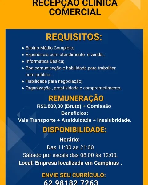REQUISITOS:

e Ensino Médio Completo;

e Experiéncia com atendimento e venda ;

e Informatica Basica;

e Boa comunicagao e habilidade para trabalhar
com publico .

e Habilidade para negociagao;

e Organizacao , proatividade e comprometimento.

REMUNERACAO
R$1.800,00 (Bruto) + Comissao
Beneficios:
Vale Transporte + Assiduidade + Insalubridade.

DISPONIBILIDADE:
Horario:
Das 11:00 as 21:00

Sabado por escala das 08:00 as 12:00.
Local: Empresa localizada em Campinas .

ENVIE SEU CURRICULO:
62? 9828189 79762 REQUISITOS:

e Ensino Médio Completo;

e Experiéncia com atendimento e venda ;

e Informatica Basica;

e Boa comunicagao e habilidade para trabalhar
com publico .

e Habilidade para negociagao;

e Organizag¢ao , proatividade e comprometimento.

REMUNERAGAO
R$1.800,00 (Bruto) + Comissao
Beneficios:

Vale Transporte + Assiduidade + Insalubridade.

DISPONIBILIDADE:
Horario:
Das 11:00 as 21:00

Sabado por escala das 08:00 as 12:00.
Local: Empresa localizada em Campinas .

ENVIE SEU CURR...