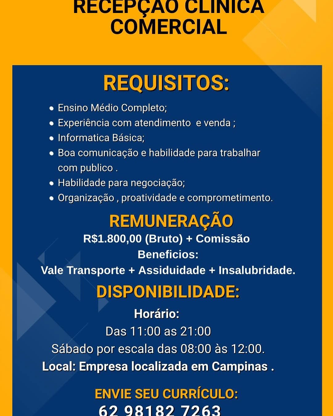REQUISITOS:

e Ensino Médio Completo;

e Experiéncia com atendimento e venda ;

e Informatica Basica;

e Boa comunicagao e habilidade para trabalhar
com publico .

e Habilidade para negociagao;

e Organizacao , proatividade e comprometimento.

REMUNERACAO
R$1.800,00 (Bruto) + Comissao
Beneficios:
Vale Transporte + Assiduidade + Insalubridade.

DISPONIBILIDADE:
Horario:
Das 11:00 as 21:00

Sabado por escala das 08:00 as 12:00.
Local: Empresa localizada em Campinas .

ENVIE SEU CURRICULO:
62? 9828189 79762 REQUISITOS:

e Ensino Médio Completo;

e Experiéncia com atendimento e venda ;

e Informatica Basica;

e Boa comunicagao e habilidade para trabalhar
com publico .

e Habilidade para negociagao;

e Organizag¢ao , proatividade e comprometimento.

REMUNERAGAO
R$1.800,00 (Bruto) + Comissao
Beneficios:

Vale Transporte + Assiduidade + Insalubridade.

DISPONIBILIDADE:
Horario:
Das 11:00 as 21:00

Sabado por escala das 08:00 as 12:00.
Local: Empresa localizada em Campinas .

ENVIE SEU CURRICULO:
67 98189 797623 REQUISITOS:

e Ensino Médio Completo;

e Experiéncia com atendimento e venda;

e Informatica Basica;

e Boa comunicagao e habilidade para trabalhar
com publico .

e Habilidade para negocia¢ao;

e Organiza¢ao , proatividade e comprometimento.

REMUNERAGAO
R$1.800,00 (Bruto) + Comissao
Beneficios:
Vale Transporte + Assiduidade + Insalubridade.

DISPONIBILIDADE:

aol ela (ey
Das 11:00 as 21:00
Sabado por escala das 08:00 as 12:00.
Local: Empresa localizada em Campinas .

ENVIE SEU CURRICULO:
62? 928189 J27#A?2 REQUISITOS:

e Ensino Médio Completo;

e Experiéncia com atendimento e venda ;

e Informatica Basica;

e Boa comunicagao e habilidade para trabalhar
com publico .

e Habilidade para negociagao;

e Organizag¢ao , proatividade e comprometimento.

REMUNERACAO
R$1.800,00 (Bruto) + Comissao
Beneficios:

Vale Transporte + Assiduidade + Insalubridade.

DISPONIBILIDADE:
Horario:
Das 11:00 as 21:00

Sdbado por escala das 08:00 as 12:00.
Local: Empresa localizada em Campinas .

ENVIE SEU CURRICULO:
62 902129 79262 REQUISITOS:

e Ensino Médio Completo;

e Experiéncia com atendimento e venda ;

e Informatica Basica;

e Boa comunicagao e habilidade para trabalhar
com publico .

e Habilidade para negociagao;

e Organizagao , proatividade e comprometimento.

REMUNERAGAO
R$1.800,00 (Bruto) + Comissao
Beneficios:
Vale Transporte + Assiduidade + Insalubridade.

DISPONIBILIDADE:

ae) ela (ey
Das 11:00 as 21:00
Sabado por escala das 08:00 as 12:00.
Local: Empresa localizada em Campinas .

ENVIE SEU CURRICULO:
627? 982818289 7962 REQUISITOS:

e Ensino Médio Completo;

e Experiéncia com atendimento e venda ;

e Informatica Basica;

e Boa comunicagao e habilidade para trabalhar
com publico .

e Habilidade para negocia¢ao;

e Organizag¢ao , proatividade e comprometimento.

REMUNERACAO
R$1.800,00 (Bruto) + Comissao
Beneficios:

Vale Transporte + Assiduidade + Insalubridade.

DISPONIBILIDADE:
Horario:
Das 11:00 as 21:00

Sabado por escala das 08:00 as 12:00.
Local: Empresa localizada em Campinas .

ENVIE SEU CURRICULO:
67 98189 77623 e Ensino Médio Completo;

e Experiéncia com atendimento e venda ;

e Informatica Basica;

e Boa comunicagao e habilidade para trabalhar
com publico .

e Habilidade para negociagao;

e Organizacao , proatividade e comprometimento.

R$1.800,00 (Bruto) + Comissao
Beneficios:
Vale Transporte + Assiduidade + Insalubridade.

aloleclaCoy
Das 11:00 as 21:00

Sabado por escala das 08:00 as 12:00.
Local: Empresa localizada em Campinas .

6? 98189 7962 REQUISITOS:

e Ensino Médio Completo;

e Experiéncia com atendimento e venda ;

e Informatica Basica;

e Boa comunicag¢ao e habilidade para trabalhar
com publico .

e Habilidade para negociagao;

e Organizagao , proatividade e comprometimento.

REMUNERACAO
R$1.800,00 (Bruto) + Comissao
Beneficios:

Vale Transporte + Assiduidade + Insalubridade.

DISPONIBILIDADE:
Horario:
Das 11:00 as 21:00

Sabado por escala das 08:00 as 12:00.
Local: Empresa localizada em Campinas .

ENVIE SEU CURRICULO:
67 98189 77623 e Ensino Médio Completo;

e Experiéncia com atendimento e venda ;

e Informatica Basica;

e Boa comunicagao e habilidade para trabalhar
com publico .

e Habilidade para negociacgao;

e Organizacgao , proatividade e comprometimento.

R$1.800,00 (Bruto) + Comissao
Beneficios:
Vale Transporte + Assiduidade + Insalubridade.

Horario:
Das 11:00 as 21:00
Sabado por escala das 08:00 as 12:00.
Local: Empresa localizada em Campinas .

67? 9828189 7962 REQUISITOS:

e Ensino Médio Completo;

e Experiéncia com atendimento e venda ;

e Informatica Basica;

e Boa comunicagao e habilidade para trabalhar
com publico .

e Habilidade para negociagao;

e Organizagao , proatividade e comprometimento.

REMUNERACAO
R$1.800,00 (Bruto) + Comissao
Beneficios:

Vale Transporte + Assiduidade + Insalubridade.

DISPONIBILIDADE:
Horario:
Das 11:00 as 21:00

Sabado por escala das 08:00 as 12:00.
Local: Empresa localizada em Campinas .

ENVIE SEU CURRICULO:
672 902129 79762
