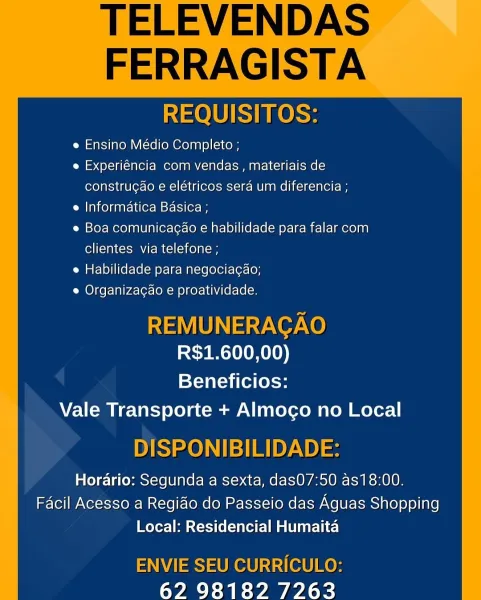 TELEVENDAS

FERRAGISTA

 

REQUISITOS:

e Ensino Médio Completo ;

e Experiéncia com vendas , materiais de
construgao e elétricos sera um diferencia ;

e Informatica Basica ;

e Boa comunicagao e habilidade para falar com
clientes via telefone ;

e Habilidade para negociacao;

e Organizacao e proatividade.

REMUNERAGAO
R$1.600,00)

Beneficios:
Vale Transporte + Almogo no Local

DISPONIBILIDADE:

Horario: Segunda a sexta, dasO7:50 as18:00.
Facil Acesso a Regido do Passeio das Aguas Shopping
Local: Residencial Humaita

ENVIE SEU CURRICULO:
62 98182 7263 TELEVENDAS

FERRAGISTA

 

REQUISITOS:

e Ensino Médio Completo ;

e Experiéncia com vendas , materiais de
constru¢ao e elétricos sera um diferencia ;

e Informatica Basica ;

e Boa comunicagao e habilidade para falar com
clientes via telefone ;

e Habilidade para negociacgao;
e Organizagao e proatividade.

REMUNERAGAO
R$1.600,00)

Beneficios:
Vale Transporte + Almoco no Local

DISPONIBILIDADE:

Horario: Segunda a sexta, das07:50 as18:...