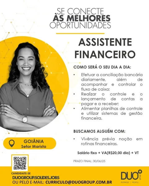 wE CONECIE
AS MELHORES
OPORTUNIDADES

ASSISTENTE
FINANCEIRO

COMO SERA O SEU DIA A DIA:

Efetuar a conciliagdo bancaria
diariamente, além de
acompanhar e controlar o
fluxo de caixa;

Reglizar o controle e€ o
langamento de contas a
pagar e a receber;

Alimentar planilhnas de controle
e utilizar sistemas de gestdo
financeira.

BUSCAMOS ALGUEM COM:

Vivéncia prévia no¢gao em
rotinas financeiras.

 

Saldrio fixo + VA(RS$20,00 dia) + VT

g a PRAZO FINAL: 30/06/25 sSE CONECTE
AS MELHORES
OPORTUNIDADES

ASSISTENTE
FINANCEIRO

COMO SERA O SEU DIA A DIA:

Efetuar a conciliagGo bancaria
diariamente, além de
acompanhar e controlar o
fluxo de caixa;

Realizar o controle e o
langamento de contas a
pagar e a receber;

Alimentar planilnas de controle
e utilizar sistemas de gestdo
financeira.

 

BUSCAMOS ALGUEM COM:

Vivéncia prévia nogGo em
rotinas financeiras.

Q GOIANIA

Setor Marista

Saldrio fixo + VA(RS$20,00 dia) + VT
Ell

a

islet:

CANDIDATE-SE DUO?
DUOGROUPSOLIDES.JOBS a

OU PELO E-MAIL...