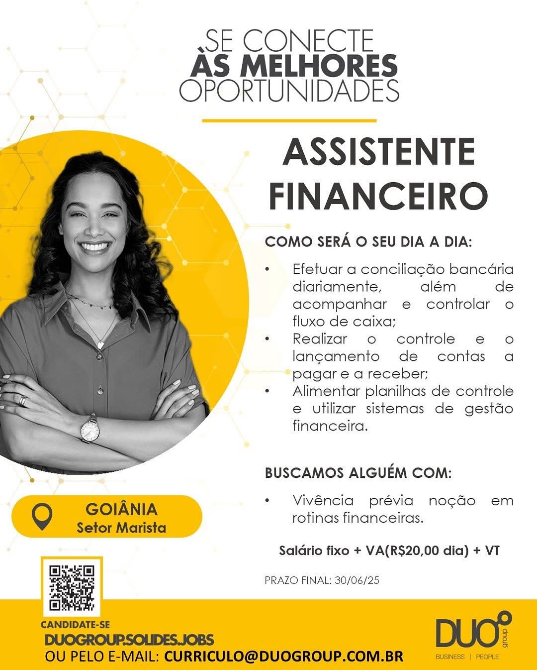 wE CONECIE
AS MELHORES
OPORTUNIDADES

ASSISTENTE
FINANCEIRO

COMO SERA O SEU DIA A DIA:

Efetuar a conciliagdo bancaria
diariamente, além de
acompanhar e controlar o
fluxo de caixa;

Reglizar o controle e€ o
langamento de contas a
pagar e a receber;

Alimentar planilhnas de controle
e utilizar sistemas de gestdo
financeira.

BUSCAMOS ALGUEM COM:

Vivéncia prévia no¢gao em
rotinas financeiras.

 

Saldrio fixo + VA(RS$20,00 dia) + VT

g a PRAZO FINAL: 30/06/25 sSE CONECTE
AS MELHORES
OPORTUNIDADES

ASSISTENTE
FINANCEIRO

COMO SERA O SEU DIA A DIA:

Efetuar a conciliagGo bancaria
diariamente, além de
acompanhar e controlar o
fluxo de caixa;

Realizar o controle e o
langamento de contas a
pagar e a receber;

Alimentar planilnas de controle
e utilizar sistemas de gestdo
financeira.

 

BUSCAMOS ALGUEM COM:

Vivéncia prévia nogGo em
rotinas financeiras.

Q GOIANIA

Setor Marista

Saldrio fixo + VA(RS$20,00 dia) + VT
Ell

a

islet:

CANDIDATE-SE DUO?
DUOGROUPSOLIDES.JOBS a

OU PELO E-MAIL: CURRICULO@DUOGROUP.COM.BR BUBNESS |) PEOPLE

PRAZO FINAL: 30/06/25 sE CONECTE
AS MELHORES
OPORTUNIDADES

ASSISTENTE
FINANCEIRO

COMO SERA O SEU DIA A DIA:

Efetuar a conciliagdo bancaria
diariamente, além de
acompanhar e controlar o
fluxo de caixa;

Realizar o controle e o
langamento de contas a
pagar e a receber;

Alimentar planilhas de controle
e utilizar sistemas de gestdo
financeira.

BUSCAMOS ALGUEM COM:

Vivéncia prévia no¢gaGo em
rotinas financeiras.

 

Saldrio fixo + VA(RS$20,00 dia) + VT

PRAZO FINAL: 30/06/25 ssE CONECTE
AS MELHORES
OPORTUNIDADES

ASSISTENTE
FINANCEIRO

COMO SERA O SEU DIA A DIA:

Efetuar a conciliagGo bancaria
diariamente, além de
acompanhar e controlar o
fluxo de caixa;

Realizar o controle e o
langamento de contas a
pagar e a receber;

Alimentar planilhas de controle
e utilizar sistemas de gestdo
financeira.

 

BUSCAMOS ALGUEM COM:

Vivéncia prévia nogado em
rotinas financeiras.

Q GOIANIA

Setor Marista

Saldrio fixo + VA(RS20,00 dia) + VT
Eel

=

islet;

CANDIDATE-SE :
DUOGROUP.SOLIDES.JOBS g

OU PELO E-MAIL: CURRICULO@DUOGROUP.COM.BR BUSINESS | PEOPLE

PRAZO FINAL: 30/06/25 ssE CONECTE
AS MELHORES
OPORTUNIDADES

ASSISTENTE
FINANCEIRO

COMO SERA O SEU DIA A DIA:

Efetuar a conciliagdo bancaria
diariamente, além de
acompanhar e controlar o
fluxo de caixa;

Realizar o controle e o
langamento de contas a
pagar e a receber;

Alimentar planilhas de controle
e utilizar sistemas de gestdo
financeira.

BUSCAMOS ALGUEM COM:

Vivéncia prévia nogado em
rotinas financeiras.

 

Saldrio fixo + VA(RS20,00 dia) + VT

PRAZO FINAL: 30/06/25 ssE CONECTE
AS MELHORES
OPORTUNIDADES

ASSISTENTE
FINANCEIRO

COMO SERA O SEU DIA A DIA:

Efetuar a conciliag¢aGo bancaria
diariamente, além de
acompanhar e controlar o
fluxo de caixa;

Realizar o controle e o
langamento de contas a
pagar e a receber;

Alimentar planilhas de controle
e utilizar sistemas de gestdo
financeira.

 

BUSCAMOS ALGUEM COM:

Vivéncia prévia nogdo em
rotinas financeiras.

Q GOIANIA

Setor Marista

Saldrio fixo + VA(RS20,00 dia) + VT
Opp]

=

sitet,

CANDIDATE-SE ws
DUOGROUP.SOLIDES.JOBS g

OU PELO E-MAIL: CURRICULO@DUOGROUP.COM.BR BUSINESS | PEOPLE

PRAZO FINAL: 30/06/25 ssE CONECTE
AS MELHORES
\ OPORTUNIDADES

ASSISTENTE
FINANCEIRO

COMO SERA O SEU DIA A DIA:

Efetuar a conciliag¢Go bancdria
diariamente, além de
acompanhar e controlar o
fluxo de caixa;

Realizar o controle e€ o
langamento de contas a
pagar e a receber;

Alimentar planilhas de controle
e utilizar sistemas de gestdo
financeira.

BUSCAMOS ALGUEM COM:

Vivéncia prévia nogado em
rotinas financeiras.

 

Saldrio fixo + VA(R$20,00 dia) + VT

By-si)
PRAZO FINAL: 30/06/25 ssE CONECTE
AS MELHORES
OPORTUNIDADES

ASSISTENTE
FINANCEIRO

COMO SERA O SEU DIA A DIA:

Efetuar a concilia¢Go bancaria
diariamente, além de
acompanhar e controlar o
fluxo de caixa;

Realizar o controle e o
lang¢amento de contas a
pagar e a receber;

Alimentar planilhas de controle
e utilizar sistemas de gestdo
financeira.

 

BUSCAMOS ALGUEM COM:

Vivéncia prévia nogdo em
rotinas financeiras.

Q GOIANIA

Setor Marista

Saldrio fixo + VA(RS20,00 dia) + VT
Eee

PRAZO FINAL: 30/06/25

a

isis:

CANDIDATE-SE DUO?
3
DUOGROUP:SOLIDES.JOBS g

OU PELO E-MAIL: CURRICULO@DUOGROUP.COM.BR BUSNESS | PEOPLE SE CONECITE
AS MELHORES
\ OPORTUNIDADES

ASSISTENTE
FINANCEIRO

COMO SERA O SEU DIA A DIA:

Efetuar a conciliagGo bancdria
diariamente, além de
acompanhar e controlar o
fluxo de caixa;

Realizar o controle ¢€ o
lang¢amento de contas a
pagare a receber;

Alimentar planilhas de controle
e utilizar sistermas de gestdo
financeira.

BUSCAMOS ALGUEM COM:

Vivéncia prévia nogado em
rotinas financeiras.

 

Saldrio fixo + VA(RS$20,00 dia) + VT

PRAZO FINAL: 30/06/25 sE CONECIE
AS MELHORES
OPORTUNIDADES

ASSISTENTE
FINANCEIRO

COMO SERA O SEU DIA A DIA:

Efetuar a conciliag¢Go bancaria
diariamente, além de
acompanhar e controlar o
fluxo de caixa;

Realizar o controle e o
lang¢amento de contas a
pagar e a receber;

Alimentar planilhas de controle
e utilizar sistemas de gestdo
financeira.

 

BUSCAMOS ALGUEM COM:

Vivéncia prévia nogdo em
rotinas financeiras.

Q GOIANIA

Setor Marista

Saldrio fixo + VA(RS20,00 dia) + VT
Bs

PRAZO FINAL: 30/06/25

a

isieese:

CANDIDATE-SE DUO?

OU PELO E-MAIL: CURRICULO@DUOGROUP.COM.BR BUSINESS | PEOPLE