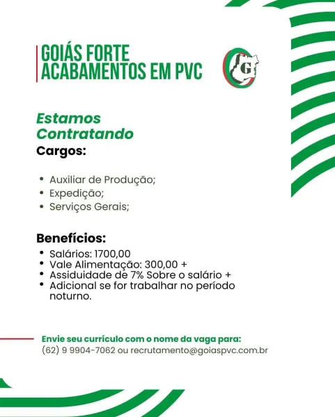 GOIAS FORTE
ACABAMENTOS EM PVC

Estamos
Contratando
Cargos:

¢ Auxiliar de Produgdo;
* Expedi¢do;
e Servicos Gerais;

Beneficios:

* Saldrios: 1700,00
* Vale Alimentagdo: 300,00 +
* Assiduidade de 7% Sobre o saldrio +

° Adicional se for trabalhar no periodo
noturno.

 

Envie seu curriculo com o nome da vaga para:
(62) 9 9904-7062 ou recrutamento@goiaspve.com.br

eS A GOIAS FORTE
ACABAMENTOS EM PVC

Estamos
Contratando
Cargos:

° Auxiliar de Produgdo;
° Expedi¢do;
e Servicos Gerais;

Beneficios:

* Saldrios: 1700,00
* Vale Alimentagdo: 300,00 +
* Assiduidade de 7% Sobre o salario +

° Adicional se for trabalhar no periodo
noturno.

 

Envie seu curriculo com o nome da vaga para:
(62) 9 9904-7062 ou recrutamento@goiaspve.com.br

a ff GOIAS FORTE
ACABAMENTOS EM PVC

Estamos
Contratando

Cargos:

¢ Auxiliar de Produgdo;
° Expedi¢do;
e Servicos Gerais;

Beneficios:

© Saldrios: 1700,00
* Vale Alimentagdo: 300,00 +
* Assiduidade de 7% Sobre o saldrio +

° Adicional se for trabalhar no p...