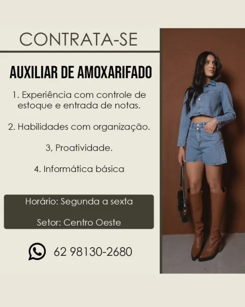CONTRATA-SE
AUXILIAR DE AMOXARIFADO

1. Experiéncia com controle de
estoque e entrada de notas.

2. Habilidades com organiza¢Gao.

3, Proatividade.

4. Informatica bdsica

Hordario: Segunda a sexta
Setor: Centro Oeste

(& 62 98130-2680 CONTRATA-SE
AUXILIAR DE AMOXARIFADO

1. Experiéncia com controle de
estoque e entrada de notas.

2. Habilidades com organiza¢do.

3, Proatividade.

4. Informatica badsica

Hordario: Segunda a sexta
Setor: Centro Oeste

(SD 62 98130-2680 CONTRATA-SE
AUXILIAR DE AMOXARIFADO

1. Experiéncia com controle de
estoque e entrada de notas.

2. Habilidades com organiza¢ao.

3, Proatividade.

4. Informatica bdsica

Horario: Segunda a sexta
Setor: Centro Oeste

(SD 62 98130-2680 CONTRATA-SE
AUXILIAR DE AMOXARIFADO

1. Experiéncia com controle de
estoque e entrada de notas.

2. Habilidades com organiza¢ado.

3, Proatividade.

4. Informatica bdsica

Hordrio: Segunda a sexta

 

Setor: Centro Oeste

( 62 98130-2680 CONTRATA-SE
AUXILIAR DE AMOXARIFADO

1. Experiéncia...