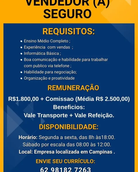 REQUISITOS:

e Ensino Médio Completo ;

e Experiéncia com vendas ;

e Informatica Basica ;

e Boa comunica¢ao e habilidade para trabalhar
com publico via telefone ;

e Habilidade para negocia¢ao;

e Organizacao e proatividade

REMUNERACAO

R$1.800,00 + Comissao (Média R$ 2.500,00)
Beneficios:
Vale Transporte + Vale Refeicao.

DISPONIBILIDADE:

Horario: Segunda a sexta, das 8h as18:00.
Sabado por escala das 08:00 as 12:00.
Local: Empresa localizada em Campinas .

ENVIE SEU CURRICULO:
62 928189 7962 REQUISITOS:

e Ensino Médio Completo ;

e Experiéncia com vendas ;

e Informatica Basica ;

e Boa comunicagao e habilidade para trabalhar
com publico via telefone ;

e Habilidade para negociacao;

e Organizacao e proatividade

REMUNERAGAO

R$1.800,00 + Comissao (Média R$ 2.500,00)
Beneficios:
Vale Transporte + Vale Refeicao.

DISPONIBILIDADE:

Horario: Segunda a sexta, das 8h as18:00.
Sabado por escala das 08:00 as 12:00.
Local: Empresa localizada em Campinas .

ENVIE SEU CURRICULO:
62 981...