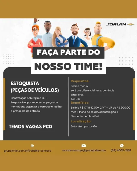 JORLAN “=

FACA PARTE DO.
NOSSO TIME!

 

a heto a Ensino médio;
(PECAS DE VEICULOS) :

  

a um diferencial ter experiencia

anteriores.
Contratagao sob regime CLT, Ter CID
Responsavel por receber as pecas da
montadora, organizar o estoque e realizar Salario R$ 1.748,42,00+ 2 VT + VR de R$ 500,00

US POMCIeeNe| ean Teich més + Plano de saude/odontologico +

Desconto combustivel

#5 (Ob) VAGAS 2D) Setor Aeroporto- Go JORLAN <%

FACA PARTE DO
NOSSO TIME!

 

edd ire Ensino médio;
(PECAS >) 5 VEICULOS) serd um diferencial ter experiéncia

anteriores.
Contratagao sob regime CLT. Ter CID

Responsavel por receber as pegas da

montadora, organizar o estoque e realizar Salério R$ 1.748,42,00+ 2 VT + VR de R$ 500,00
Rielle LL lela més + Plano de satide/odontolégico +

Desconto combustivel

TEMOS VAGAS PCD Setor Aeroporto- Go JORLAN “=

tp-ne -

FACA PARTE D
NOSSO TIME!

 

helo a Ensino médio;
(PECAS DE VEICULOS) sera um diferencial ter experiéncia

anteriores.
Contratagao sob regime CLT. T...