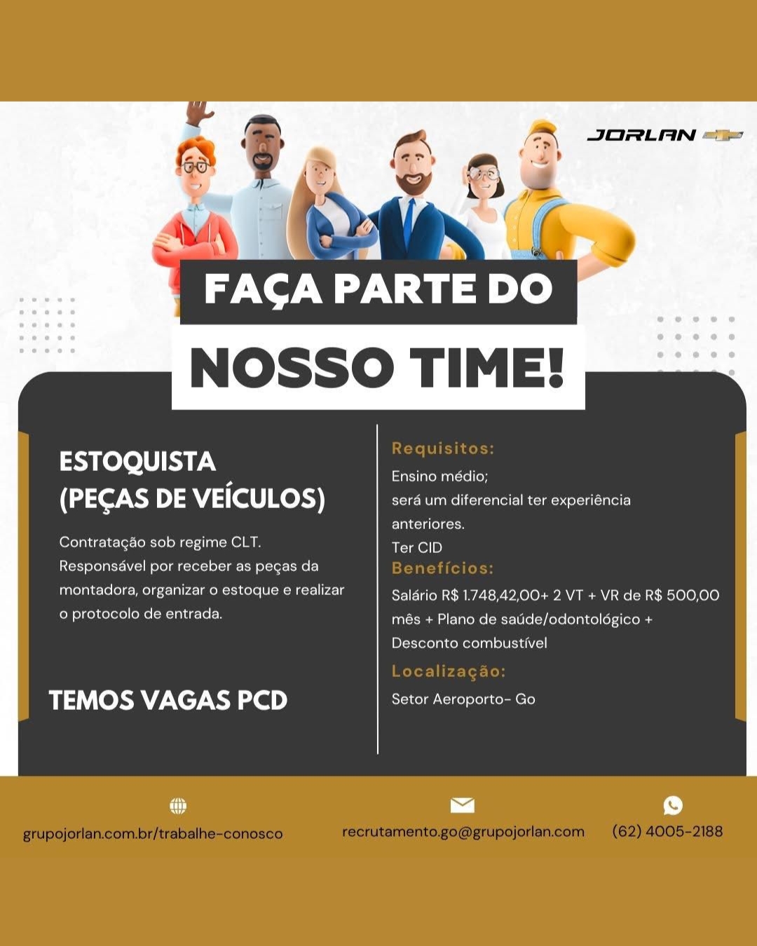 JORLAN “=

FACA PARTE DO.
NOSSO TIME!

 

a heto a Ensino médio;
(PECAS DE VEICULOS) :

  

a um diferencial ter experiencia

anteriores.
Contratagao sob regime CLT, Ter CID
Responsavel por receber as pecas da
montadora, organizar o estoque e realizar Salario R$ 1.748,42,00+ 2 VT + VR de R$ 500,00

US POMCIeeNe| ean Teich més + Plano de saude/odontologico +

Desconto combustivel

#5 (Ob) VAGAS 2D) Setor Aeroporto- Go JORLAN <%

FACA PARTE DO
NOSSO TIME!

 

edd ire Ensino médio;
(PECAS >) 5 VEICULOS) serd um diferencial ter experiéncia

anteriores.
Contratagao sob regime CLT. Ter CID

Responsavel por receber as pegas da

montadora, organizar o estoque e realizar Salério R$ 1.748,42,00+ 2 VT + VR de R$ 500,00
Rielle LL lela més + Plano de satide/odontolégico +

Desconto combustivel

TEMOS VAGAS PCD Setor Aeroporto- Go JORLAN “=

tp-ne -

FACA PARTE D
NOSSO TIME!

 

helo a Ensino médio;
(PECAS DE VEICULOS) sera um diferencial ter experiéncia

anteriores.
Contratagao sob regime CLT. Ter CID

Responsavel por receber as pegas da

montadora, organizar 0 estoque e realizar Saldrio R$ 1.748,42,00+ 2 VT + VR de R$ 500,00

et aia més + Plano de saude/odontologico +

Desconto combustivel

TEMOS VAGAS PCD Setor Aeroporto- Go

cy ~] iu) NOSSO TIME!

 

a Ensino médio;
(PECAS DE VEICULOS) sera um diferencial ter experiéncia

Elledge
Contratagao sob regime CLT. Ter CID

Responsavel por receber as pegas da

montadora, organizar 0 estoque e realizar Salério R$ 1.748,42,00+ 2 VT + VR de R$ 500,00
Celtel As old més + Plano de satide/odontolégico +

Desconto combustivel

TEMOS VAGAS PCD Setor Aeroporto- Go JORLAN =“

ee |

FACA PARTE D
NOSSO TIME!

 

eo a Ensino médio;
(PECAS DE VEICULOS) sera um diferencial ter experiéncia

Ea ccs aron
Contratagao sob regime CLT. Ter CID
Responsavel por receber as pegas da
montadora, organizar 0 estoque e realizar Salario R$ 1.748,42,00+ 2 VT + VR de R$ 500,00
0 protocolo de entrada. més + Plano de saude/odontologico +

Dick Xofelacomoelaalelecieh cl]

TEMOS VAGAS PCD Sages a cener JORLAN “%

FACA PARTE DO
NOSSO TIME!

 

a Ensino médio;
(PECAS DE VEICULOS) sera um diferencial ter experiéncia

anteriores.
Contratagao sob regime CLT. Ter CID

Responsavel por receber as pegas da

sel OLE elses RCIA: Salério R$ 1.748,42,00+ 2 VT + VR de R$ 500,00

Celtel eu oln més + Plano de satide/odontolégico +

Desconto combustivel

TEMOS VAGAS PCD Setor Aeroporto- Go

@ a r) JORLAN =

NOSSO TIME!

ESTOQUISTA Ensino medio;
(PECAS DE VEICULOS) Ce

anteriores.
Contratagao sob regime CLT. Ter CID

 

Responsavel por receber as p

 

CO te Salario R$ 1.748,42,00+ 2 VT + VR de R$ 500,00

o protocolo de entrada. F

 

2s + Plano de saude/odontologico +

Desconto combustivel

TEMOS VAGAS PCD Reet tate enter

 

~~] p) wan JORLAN
aA (vy o>)

‘a

FAGA PARTE DO
NOSSO TIME!

 

   

Requisitos:

he Oe ie Ensino médio;
(PECAS DE VEICULOS) sera um diferencial ter experiéncia

anteriores.
Contratagéo sob regime CLT. Ter CID
Responsével por receber as pegas da Beneficios:
montadora, organizar o estoque e realizar Saldrio R$ 1.748,42,00+ 2 VT + VR de R$ 500,00
MUG OC HEE més + Plano de satide/odontolégico +

Desconto combustivel

Localizagao:

TEMOS VAGAS PCD Setor Aeroporto- Go

grupojorlan.com.br/trabalhe-conosco recrutamento.go@grupojorlan.com (62) 4005-2188 JORLAN =

 

ESTOQUISTA Pnsino media;
(PECAS DE VEICULOS) ee ce

anteriores,
ornare ence tinea ela Fc I

Ieee te Nplate mene car aer)

 

montadora, organizar o estoque ¢ realizar

 

salario R$ 1.748,42,.00+ 2 VT + VR de R$ 500,00

ee + Plano de saude/odontologico +

 

Desconto combustivel

TEMOS VAGAS PCD Setor Aeroporto- Go

~~] f) FAGA PARTE DO
NOSSO TIME!

 

   

Site h dele

he oe ISTA allem ualsel lon
(PECAS DE VEICULOS) seré um diferencial ter experiéncia

alle
Contratagao sob regime CLT. Ter CID
Responséavel por receber as pegas da Beneficios:
montadora, organizar o estoque e realizar Saldrio R$ 1.748,42,00+ 2 VT + VR de R$ 500,00
ea Me Cee oer online

Blof enroll)

Localizagao:

TEMOS VAGAS PCD Setor Aeroporto- Go

grupojorlan.com.br/trabalhe-conosco recrutamento.go@grupojorlan.ccom (62) 4005-2188