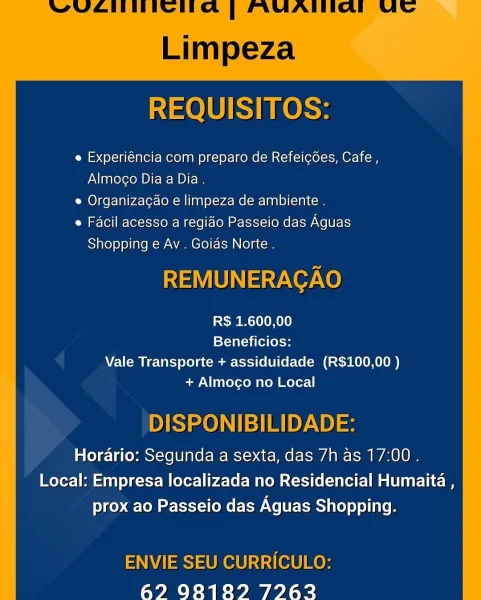 REQUISITOS:

e Experiéncia com preparo de Refeicoes, Cafe ,
Almoco Dia a Dia.

e Organizacao e limpeza de ambiente .

Facil acesso a regiao Passeio das Aguas
Shopping e Av . Goias Norte .

REMUNERACAO

R$ 1.600,00
Beneficios:
Vale Transporte + assiduidade (R$100,00 )
+ Almocgo no Local

DISPONIBILIDADE:

Horario: Segunda a sexta, das 7h as 17:00 .
Local: Empresa localizada no Residencial Humaita ,
prox ao Passeio das Aguas Shopping.

ENVIE SEU CURRICULO:
62 98189 72762 REQUISITOS:

e Experiéncia com preparo de Refeicées, Cafe,
Almoco Dia a Dia .

e Organizacao e limpeza de ambiente .

e Facil acesso a regido Passeio das Aguas
Shopping e Av . Goids Norte .

REMUNERAGAO

R$ 1.600,00
Beneficios:
Vale Transporte + assiduidade (R$100,00 )
+ Almoco no Local

DISPONIBILIDADE:

Horario: Segunda a sexta, das 7h as 17:00.
Local: Empresa localizada no Residencial Humaita ,
prox ao Passeio das Aguas Shopping.

ENVIE SEU CURRICULO:
627 9083189 72763 REQUISITOS:

e Experiéncia com preparo de Refe...