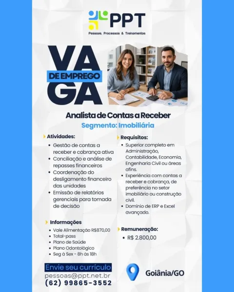 Analista de Contas aReceber

Segmento: Imobilidria

> Atividades: » Requisitos:
* GestGo de contas a * Superior completo em
receberecobrangaativa Administragao,
* ConciliagGoeandlisede Contabilidade, Economia,
repasses financeiros ee Civil ou Greas

* Coordenagdo do

7 ; ¢ Experiéncia com contas a
desligamento financeiro

receber e cobranga, de

dasunidades preferéncia no setor
* Emissdo de relatorios imobilidrio ou construgéo
gerenciais para tomada civil,
de decisdo * Dominio de ERP e Excel
avangado,
» Informagées
* Vale Alimentagdo R$870,00 » Remuneragéio:
* Total-pass © R$ 2.800,00

* Plano de Satide
* Plano Odontolégico
* Seg a Sex - 8h ds 18h

  

pessoas@ppt.net. ot 0 Goiania/GO
(62) 99865-3552 “PPT

Pessoas, Processos & Treinamentos

 

Segmento: Imobilidria

Atividades: Requisitos:

* Gestdo de contas a * Superior completo em
receberecobrangaativa Administragao,

* Conciliagdo e andlise de Satta se) Econor sa)
repasses financeiros een Civil ou Greas

* Coordenagdo do
desliga...