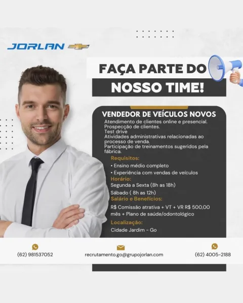 JORLAN ==

   

(62) 981537052

FACGA PARTE DO a
NOSSO TIME!

VENDEDOR DE VEICULOS NOVOS

Atendimento de clientes online e presencial.
Prospecgao de clientes.

Test drive

Atividades administrativas relacionadas ao
processo de da.

Participagao de treinamentos sugeridos pela
fabrica,

+ Ensino médio completo

+ Experiéncia com venc

Segunda a Sexta (8h as 18h)
| Sdbado ( 8h as 12h)

PhO a ete LoM-lee- eT aA aN a olO lO)
+ Plano de saude/odontologico

4

Cidade Jardim - Go

(aa

ma ©
recrutamento.go@grupojorlan.com (62) 4005-2188 JORLAN =<

FAGA PARTE DO\ * “”

VENDEDOR DE VEICULOS NOVOS

Atendimento de clientes online e presencial.
Prospecgao de clientes.

Test drive

Atividades administrativas relacionadas ao
processo de venda.

Participagao de treinamentos sugeridos pela
fabrica.

+ Ensino médio completo
+ Experiéncia com vendas de veiculos

Segunda a Sexta (8h as 18h)
SAbado ( 8h as 12h)

R$ ComissAo atrativa + VT + VR R$ 500,00
més + Plano de satide/odontolégico

 

Cidade Jardi...