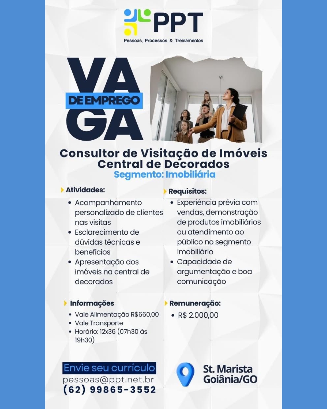 Consultor de VisitagGo de Imoveis

Central de Decorados
Segmento: Imobiliaria

Atividades: » Requisitos:

° Acompanhamento  Experiéncia prévia com
personalizado de clientes | vendas, demonstragdo
nas visitas de produtos imobiliGrios

© Esclarecimento de ou atendimento ao
duvidas técnicas e pUblico no segmento
beneficios imobiliGrio

* ApresentagGo dos e Capacidade de
imé6veis na central de argumentagdo e boa
decorados comunicagGo

» Informagées » Remuneragéo:

* Vale AlimentagGo R$660,00 e R$ 2.000,00
* Vale Transporte
* Hordrio: 12x36 (07h30 as

1930)
Site eee) St. Marista
pessoas@ppt.net.bor Goiania/GO

(62) 99865-3552 Consultor de Visitagéo de Iméveis

Central de Decorados
Segmento: Imobiliaria

Atividades: Requisitos:

* Acompanhamento  Experiéncia prévia com
personalizado de clientes | vendas, demonstragdo
nas visitas de produtos imobilidrios

¢ Esclarecimento de ou atendimento ao
duvidas técnicas e publico no segmento
beneficios imobilidrio

* Apresentagdo dos * Capacidade de
iméveis na central de argumentagao e boa
decorados comunicagao

Informagées Remuneragdo:

* Vale Alimentagdo R$660,00 =» R$ 2.000,00
* Vale Transporte
* Hordrio: 12x36 (07h30 as

19h30)
EER St. Marista
pessoas@ppt.net.br Goidnia/GO

(62) 99865-3552 Consultor de VisitagGo de Iméveis

Central de Decorados
Segmento: Imobiliaria

» Atividades: » Requisitos:

e Acompanhamento  Experiéncia prévia com
personalizado de clientes | vendas, demonstragdo
nas visitas de produtos imobilidrios

e Esclarecimento de ou atendimento ao
duvidas técnicas e publico no segmento
beneficios imobiliGrio

° Apresentagdo dos ¢ Capacidade de
iméveis na central de argumentagdo e boa
decorados comunicagao

» Informagées » Remuneracéo:

* Vale AlimentagGo R$660,00 « R$ 2.000,00
*® Vale Transporte
® Hordrio: 12x36 (07h30 as

19h30)
Baticeetketniete) St. Marista
pessoas@ppt.net.br Goiadnia/GO

(62) 99865-3552 “PPT

Pessoas, Processos & Treinamentos

 

Consultor de Visitagdo de Iméveis
Central de Decorados
Segmento: Imobilidria

Atividades: Requisitos:

* Acompanhamento * Experiéncia prévia com
personalizado de clientes | vendas, demonstragdo
nas visitas de produtos imobiliGrios

* Esclarecimento de ou atendimento ao
davidas técnicas e publico no segmento
beneficios imobiliGrio

* Apresentagdo dos * Capacidade de
iméveis na central de argumentagdo e boa
decorados comunicagao

Informagées Remuneragéo:

* Vale Alimentagdo R$660,00 = R$ 2,000,00
* Vale Transporte
© Hordrio: 12x36 (07h30 as

1930)
Envie seu curriculo| St. Marista
pessoas@ppt.net.br Goiania/GO

(62) 99865-3552 PPT

Pessoss, Processos & Treinamentos

 

Consultor de VisitagGo de Iméveis
Central de Decorados
Segmento: Imobiliaria

» Atividades: Requisitos:

¢ Acompanhamento e Experiéncia prévia com
personalizado de clientes | vendas, demonstragdo
nas visitas de produtos imobilidrios

e Esclarecimento de ou atendimento ao
davidas técnicas e publico no segmento
beneficios imobilidrio

* Apresentagdo dos ¢ Capacidade de
imé6veis na central de argumentagdo e boa
decorados comunicagéo

> Informagées » Remuneragéo:

* Vale Alimentagdo R$660,00 e R$ 2,000,00
© Vale Transporte
* Hordrio: 12x36 (07h30 as

19h30)
See St. Marista
pessoas@ppt.net.br Goiadnia/GO

(62) 99865-3552 “PPT

Pessoas, Processos & Treinamentos

 

Consultor de Visitagdo de Iméveis
Central de Decorados
Segmento: Imobiliaria

Atividades: Requisitos:

* Acompanhamento ¢ Experiéncia prévia com
personalizado de clientes | vendas, demonstragdo
nas visitas de produtos imobilidrios

* Esclarecimento de ou atendimento ao
duvidas técnicas e publico no segmento
beneficios imobiliario

* Apresentagdo dos * Capacidade de
imdveis na central de argumentagdo e boa
decorados comunicagao

Informagées Remuneragéo:

* Vale Alimentagdo R$660,00 « R$ 2,000,00
* Vale Transporte
* Hordrio: 12x36 (07h30 as

19h30)
Envie seu curriculo| St. Marista
pessoas@ppt.net.bor Goiania/GO

(62) 99865-3552 PPT

Pessoss, Processos & Treinamentos

Gn iin

Consultor de VisitagGo de Iméveis
Central de Scoradas

 

Segmento: Imobilidria
> Atividades: > Requisitos:

* Acompanhamento * Experiéncia prévia com
personalizado de clientes © vendas, demonstragdo
nas visitas de produtos imobiliGrios

e Esclarecimento de ou atendimento ao
davidas técnicas e pdblico no segmento
beneficios imobilidrio

© Apresentagdo dos e Capacidade de
imé6veis na central de argumentagdo e boa
decorados comunicagédo

> Informagées » Remuneracéo:

* Vale Alimentagdo R$660,00 «+ R$ 2,000,00
© Vale Transporte
* Hordrio: 12x36 (07h30 ds

19h30)
Pl St. Marista
pessoas@ppt.net.br Goiania/GO

(62) 99865-3552 ~<PPT

Pessoas, Processos & Treinamentos

 

Consultor de Visitagdo de Iméveis

Central de Decorados
Segmento: Imobilidria

Atividades: Requisitos:

* Acompanhamento ¢ Experiéncia prévia com
personalizado de clientes | vendas, demonstragao
nas visitas de produtos imobilidrios

* Esclarecimento de ou atendimento ao
duvidas técnicas e publico no segmento
beneficios imobilidrio

* Apresentagdo dos * Capacidade de
imdveis na central de argumentagdo e boa
decorados comunicagdao

Informagées Remuneragao:

* Vale Alimentagdo R$660,00 « R$ 2.000,00
* Vale Transporte
* Hordrio: 12x36 (07h30 as

19h30)
ERS St. Marista
pessoas@ppt.net.bor Goidnia/GO

(62) 99865-3552 ppt

Pesecss, Processos & Treinsmentos

on an

Consultor de VisitagGo de Iméveis
Central de Deceradan

 

Segmento: imobiliGria
> Atividades: > Requisitos:

® Acompanhamento  Experiéncia prévia com
personalizado de clientes | vendas, demonstragdo
nas visitas de produtos imobilidrios

* Esclarecimento de ou atendimento ao
davidas técnicas e pGblico no segmento
beneficios imobiliério

© Apresentacto clos « Capacidade de
imé6veis na central de argumentacdo e boa
decorados comunicagéo

> Informagées > Remuneragéo:

* Vale Alimentagdio R$660,00 « R$ 2.000,00
*® Vale Transporte
* Hordrio: 12x36 (07h30 ds

19h30)
a St. Marista
pessoas@ppt.net.br Goiania/GO

(62) 99865-3552 PPT

Pessoas, Processos & Treinamentos

 

Consultor de Visitagdo de Iméveis

Central de Decorados
Segmento: Imobilidria

Atividades: Requisitos:

* Acompanhamento * Experiéncia prévia com
personalizado de clientes | vendas, demonstragdo
nas visitas de produtos imobilidrios

* Esclarecimento de ou atendimento ao
duvidas técnicas e publico no segmento
beneficios imobiliario

* Apresentagdo dos * Capacidade de
imdveis na central de argumentagdo e boa
decorados comunicagdao

Informagées Remuneragdao:

* Vale Alimentagdo R$660,00 « R$ 2.000,00
* Vale Transporte
* Hordrio: 12x36 (07h30 as

19h30)
Envie seu curriculo| St. Marista
pessoas@ppt.net.br Goiania/GO

(62) 99865-3552