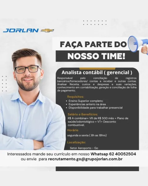 JORLAN =

pelo conc
ornecedores/ contas a recebi
Receita, custos
ad nhecimento em contabil
. , Ey Taal}

* Ensino Superior completo;
Caste) Heit ee- lah Cason a ielacr}
+ Disponibilidade para trabalhar presencial

R$ A combinar+ VR de R$ 500 més + Plano de
saude/odontoldgico + VT+
combustivel.

segunda a sexta ( 8h as 18hrs)

Kstercelal, cine) efelacolen ere)

 

Interessados mande seu curriculo em nosso Whatsap 62 40052504
ou envie para recrutamento.go@grupojorlan.com.br JORLAN =“

FAGA PARTE DO\ % 2°

   

Analista contabil ( gerencial )

Responsavel pelo conciliagéo fo [3 registros

Ler Tater alee y Acetate lool k Melos Mf ete a Leben

Analisar Receita, custos e despesas e suas variagées,
: i CMC une cec Mc ckede tte: Callie)
. = de pagamento.

* Ensino Superior completo;
* Experiéncias anterio na drea
* Disponibilidade para trabalhar presencial

R$ A combinar+ VR de R$ 500 més + Plano de
satide/odontolégico + VT+ Desconto
fofol asl LUIS ALI

“a yale Etec 2g clale))

Setor Aeropo...
