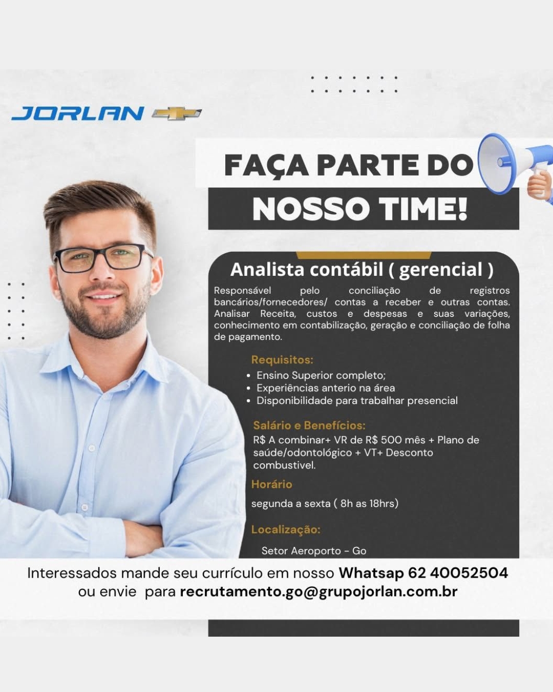 JORLAN =

pelo conc
ornecedores/ contas a recebi
Receita, custos
ad nhecimento em contabil
. , Ey Taal}

* Ensino Superior completo;
Caste) Heit ee- lah Cason a ielacr}
+ Disponibilidade para trabalhar presencial

R$ A combinar+ VR de R$ 500 més + Plano de
saude/odontoldgico + VT+
combustivel.

segunda a sexta ( 8h as 18hrs)

Kstercelal, cine) efelacolen ere)

 

Interessados mande seu curriculo em nosso Whatsap 62 40052504
ou envie para recrutamento.go@grupojorlan.com.br JORLAN =“

FAGA PARTE DO\ % 2°

   

Analista contabil ( gerencial )

Responsavel pelo conciliagéo fo [3 registros

Ler Tater alee y Acetate lool k Melos Mf ete a Leben

Analisar Receita, custos e despesas e suas variagées,
: i CMC une cec Mc ckede tte: Callie)
. = de pagamento.

* Ensino Superior completo;
* Experiéncias anterio na drea
* Disponibilidade para trabalhar presencial

R$ A combinar+ VR de R$ 500 més + Plano de
satide/odontolégico + VT+ Desconto
fofol asl LUIS ALI

“a yale Etec 2g clale))

Setor Aeroporto - Go

Interessados mande seu curriculo em nosso Whatsap 62 40052504
ou envie para recrutamento.go@grupojorlan.com.br JORLAN =P

Analista contabil ( gerencial )

conciliagao
ancarios/fornecedore
Analisar Receita, custos e
af co nto em contabil
< ? de pagamento.

+ Ensino Superior completo;
* Experi jas anterio na area
* Disponibilidade para trabalhar presencial

R$ A combinar+ VR de R$ 500 més + Plano de
satide/odontolégico + VT+ Desconto
combustivel

segunda a sexta ( 8h as 18hrs)

Setor Aeroporto - Go

 

Interessados mande seu curriculo em nosso Whatsap 62 40052504
ou envie para recrutamento.go@grupojorlan.com.br JORLAN =

 

FAGA PARTE DO\ % “°

   

Analista contabil ( gerencial )

Responsavel pelo conciliagao de registros
bancérios/fornecedores/ contas a receber e outras contas.
Analisar Receita, custos e despesas e suas variagées,
CoC ieeM cane coker)
de pagamento.

* Ensino Superior completo;
* Experiéncias anterio na drea
* Disponibilidade para trabalhar presencial

R$ A combinar+ VR de R$ 500 més + Plano de
satide/odontoldgico + VT+ Desconto
combustivel.

segunda a sexta ( 8h as 18hrs)

Setor Aeroporto - Go

Interessados mande seu curriculo em nosso Whatsap 62 40052504
ou envie para recrutamento.go@grupojorlan.com.br JORLAN =

Analista contabil ( gerencial )

me ea Perot ete cc
A Ttatetercetolte

. ntab o de folha

+ Ensino Superior completo;
periéncias anterio na area
* Disponibilidade para trabalhar presencial

R$ A combinar+ VR de R$ 500 més + Plano de
saude/odontoldgico + VT+ Desconto
combustivel.

segunda a sexta ( 8h as I8hrs)

Setor Aeroporto - Go

 

Interessados mande seu curriculo em nosso Whatsap 62 40052504
ou envie para recrutamento.go@grupojorlan.com.br JORLAN “i

FAGCA PARTE DO| 4 =

   

Analista contabil ( gerencial )

Responsavel pelo {ole} ated] t-Tez-(0) de registros
bancérios/fornecedores/ contas a receber e outras contas.
Analisar Receita, custos e despesas e suas variagées,
: MMC eM cence cen Cnilit)
. ‘ de pagamento.

* Ensino Superior completo;
* Experiéncias anterio na drea
* Disponibilidade para trabalhar presencial

R$ A combinar+ VR de R$ 500 més + Plano de
satide/odontoldgico + VT+ Desconto
combustivel.

segunda a sexta ( 8h as 18hrs)

Setor Aeroporto - Go

Interessados mande seu curriculo em nosso Whatsap 62 40052504
ou envie para recrutamento.go@grupojorlan.com.br JORLAN =

FACA PARTE DO rs
Neh let

   

Interessados mande seu curriculo em nosso Whatsap 62 40052504
ou envie para recrutamento.go@grupojorlan.com.br JORLAN =

FACGA PARTE DO\ >

   

Analista contabil ( gerencial )
Responsaével pelo conciliagéo de registros
bancdrios/fornecedores/ contas a receber e outras contas.
Analisar Receita, custos e despesas e suas variagées,

: bhai conhecimento em contabilizagdo, geragdo e conciliagdo de folha
de pagamento.

* Ensino Superior completo;
» Experiéncias anterio na drea
* Disponibilidade para trabalhar presencial

R$ A combinar+ VR de R$ 500 més + Plano de

\ / satde/odontolégico + VT+ Desconto
combustivel.

segunda a sexta ( 8h as 18hrs)

Te}
Setor Aeroporto - Go

Interessados mande seu curriculo em nosso Whatsap 62 40052504
ou envie para recrutamento.go@grupojorlan.com.br cee es ewe

JORLAN =

FAGA PARTE DO
NOSSO TIME!

rele

Pee ele

 

Interessados mande seu curriculo em nosso Whatsap 62 40052504
ou envie para recrutamento.go@grupojorlan.com.br JORLAN =

FAGA PARTE Do! - 5a

   

Analista contabil ( gerencial )

Responsével pelo conciliagéo de eT gory
bancdrios/fornecedores/ contas a receber e outras contas.
Analisar Receita, custos e despesas e suas variagées,
conhecimento em contabilizagdo, geragdo e conciliagdo de folha
de pagamento.

Requisitos:

* Ensino Superior completo;
* Experiéncias anterio na drea
* Disponibilidade para trabalhar presencial

Salario e B fici

R$ A combinar+ VR de R$ 500 més + Plano de
satide/odontolégico + VT+ Desconto
combustivel.

iT)

segunda a sexta ( 8h as 18hrs)

Localizagao:
Setor Aeroporto - Go

Interessados mande seu curriculo em nosso Whatsap 62 40052504
ou envie para recrutamento.go@grupojorlan.com.br