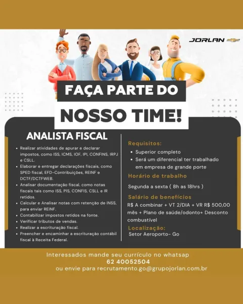 JORLAN ==

A: by

FACA PARTE DO

 

PERI er le

PR reel relar-enite ets tits eae Tolga me evel Tela
impostos, como ISS, ICMS, IOF, IP], CONFINS. IRPJ.
éCStt * Sera um diferencial ter trabalhado

Superior completo

« Elaborar e entregar declaragoes fiscais, como em empresa de grande porte
Sao Msgr ed ere) omit Lad
DCTF/DCTFWEB

* Analisay documentagao fiscal, como notas

el mele mews

Segunda a sexta ( 8h as I8hrs )

 

fiscais tals como ISS, P
retidos.

|cular & Analisar notas com retencao de INSS R$ A combinar + VT 2/DIA + VR R$ 800,00

Pew aca}

 

més + Plano de saude/odonto+ D onto

 

idos na fonte.
eS combustivel

+ Contabilizar impostos

 

  

+ Verificar tributes de v

+ Realizar a escrituragao fiscal.

eae ene Clee Rome oot ot Setor Aeroporto- Go
ber crete ate

Interessados mande seu curriculo no whatsap
62 40052504
ou envie para recrutamento.go@grupojorlan.com.br JORLAN =>

FACA PARTE nye)

NOSSO TIME!

ANALISTA FISCAL

Be era Mee tite ciel
impostos, como ISS, ICMS, IOF, ...